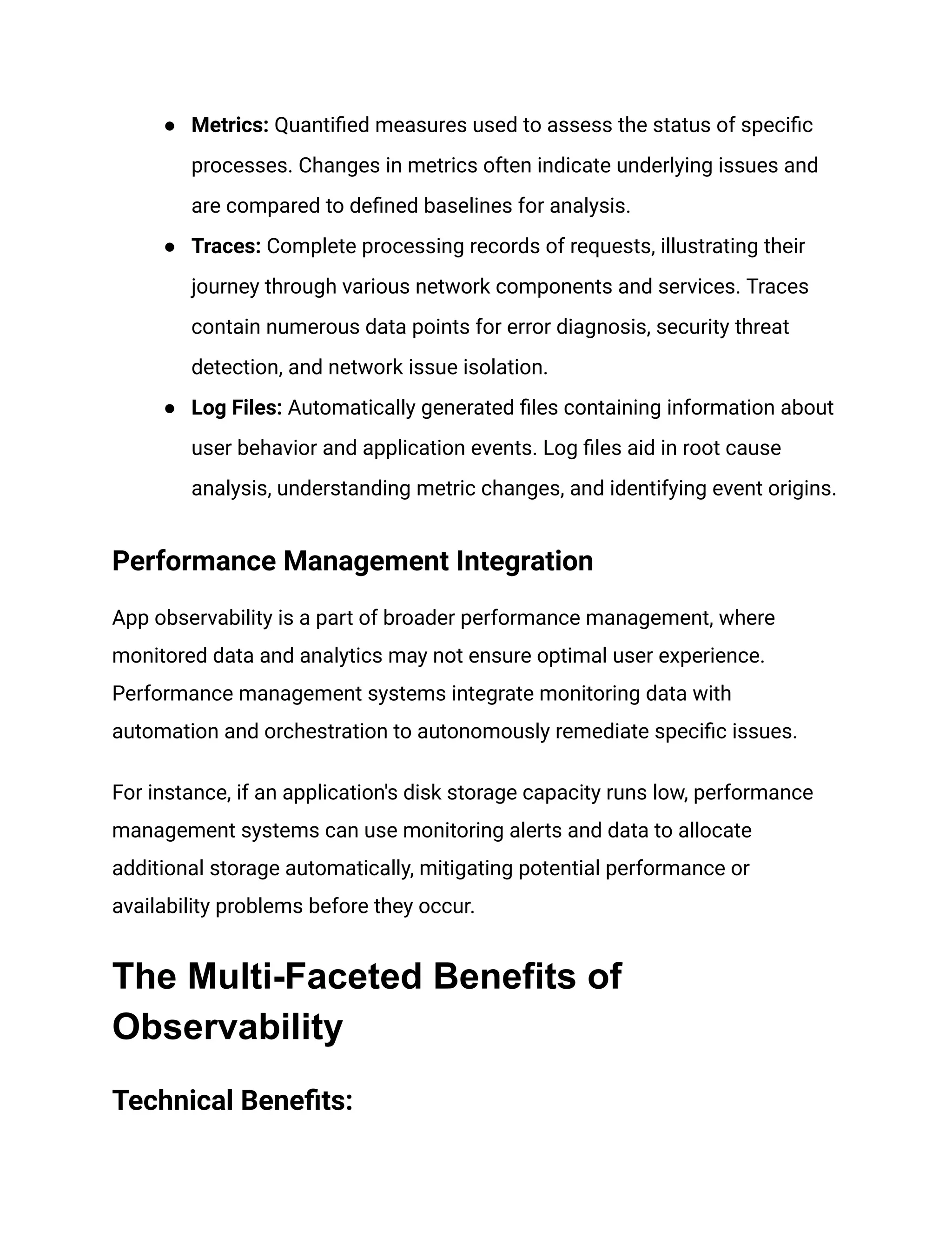 ● Metrics: Quantified measures used to assess the status of specific
processes. Changes in metrics often indicate underlying issues and
are compared to defined baselines for analysis.
● Traces: Complete processing records of requests, illustrating their
journey through various network components and services. Traces
contain numerous data points for error diagnosis, security threat
detection, and network issue isolation.
● Log Files: Automatically generated files containing information about
user behavior and application events. Log files aid in root cause
analysis, understanding metric changes, and identifying event origins.
Performance Management Integration
App observability is a part of broader performance management, where
monitored data and analytics may not ensure optimal user experience.
Performance management systems integrate monitoring data with
automation and orchestration to autonomously remediate specific issues.
For instance, if an application's disk storage capacity runs low, performance
management systems can use monitoring alerts and data to allocate
additional storage automatically, mitigating potential performance or
availability problems before they occur.
The Multi-Faceted Benefits of
Observability
Technical Benefits:
 