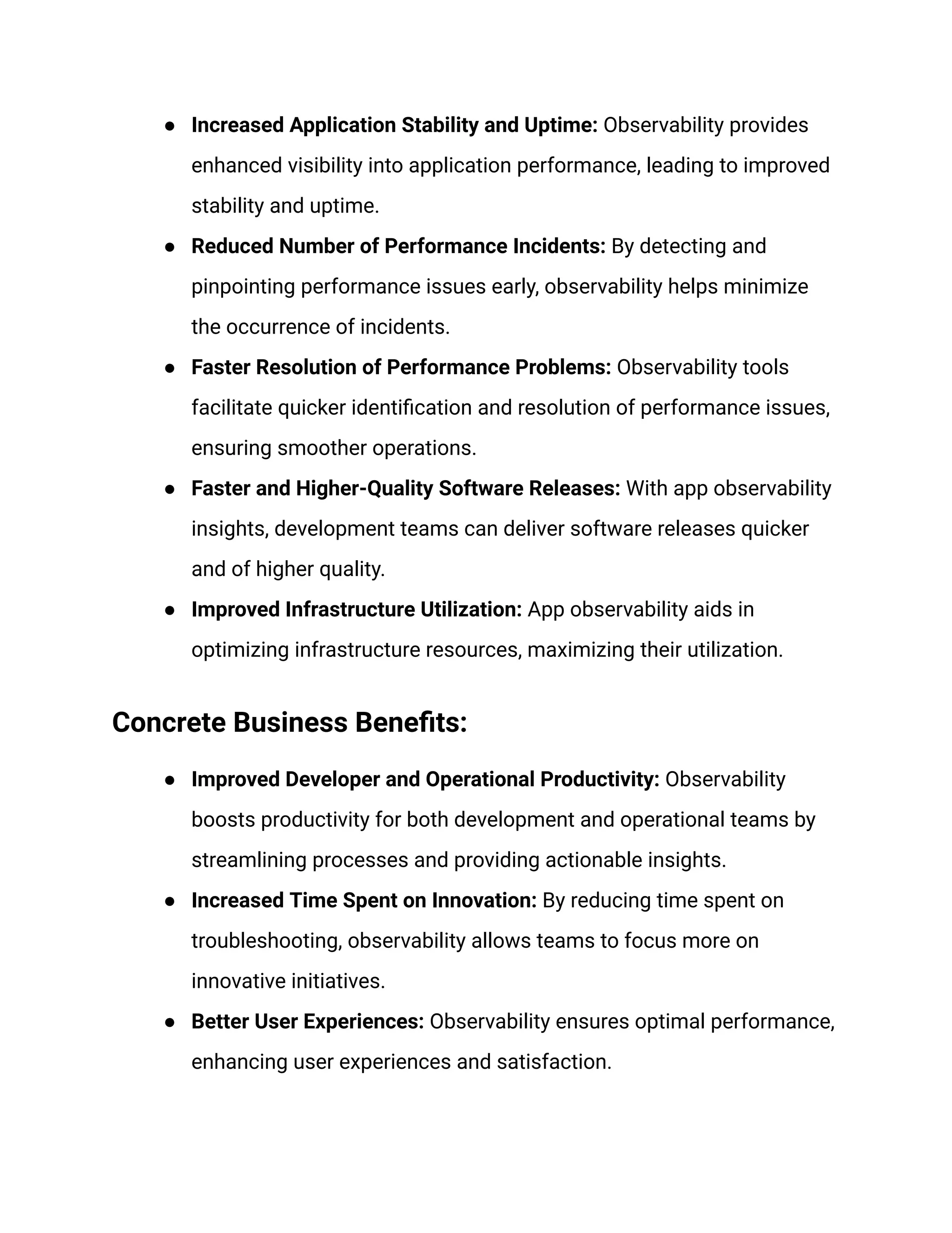 ● Increased Application Stability and Uptime: Observability provides
enhanced visibility into application performance, leading to improved
stability and uptime.
● Reduced Number of Performance Incidents: By detecting and
pinpointing performance issues early, observability helps minimize
the occurrence of incidents.
● Faster Resolution of Performance Problems: Observability tools
facilitate quicker identification and resolution of performance issues,
ensuring smoother operations.
● Faster and Higher-Quality Software Releases: With app observability
insights, development teams can deliver software releases quicker
and of higher quality.
● Improved Infrastructure Utilization: App observability aids in
optimizing infrastructure resources, maximizing their utilization.
Concrete Business Benefits:
● Improved Developer and Operational Productivity: Observability
boosts productivity for both development and operational teams by
streamlining processes and providing actionable insights.
● Increased Time Spent on Innovation: By reducing time spent on
troubleshooting, observability allows teams to focus more on
innovative initiatives.
● Better User Experiences: Observability ensures optimal performance,
enhancing user experiences and satisfaction.
 
