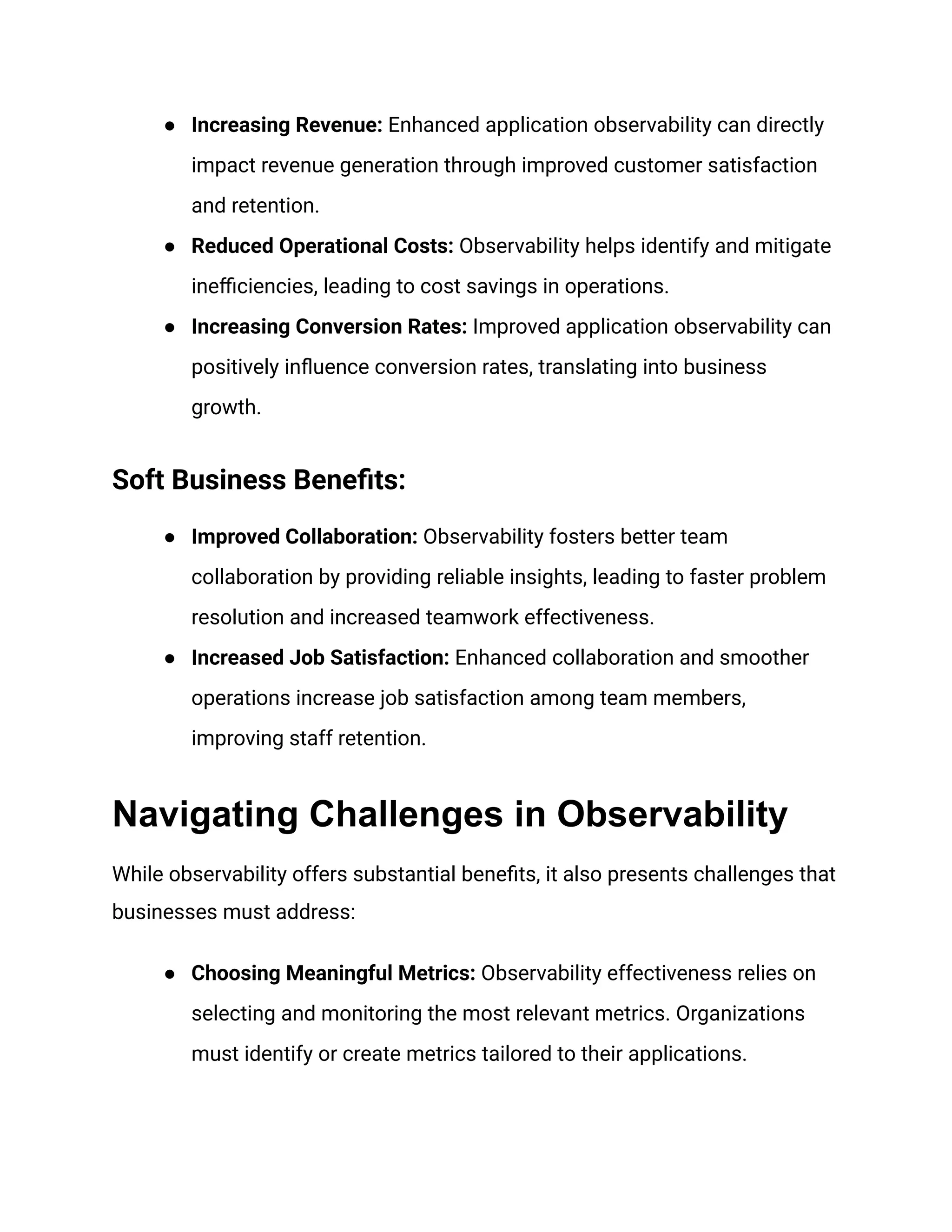 ● Increasing Revenue: Enhanced application observability can directly
impact revenue generation through improved customer satisfaction
and retention.
● Reduced Operational Costs: Observability helps identify and mitigate
inefficiencies, leading to cost savings in operations.
● Increasing Conversion Rates: Improved application observability can
positively influence conversion rates, translating into business
growth.
Soft Business Benefits:
● Improved Collaboration: Observability fosters better team
collaboration by providing reliable insights, leading to faster problem
resolution and increased teamwork effectiveness.
● Increased Job Satisfaction: Enhanced collaboration and smoother
operations increase job satisfaction among team members,
improving staff retention.
Navigating Challenges in Observability
While observability offers substantial benefits, it also presents challenges that
businesses must address:
● Choosing Meaningful Metrics: Observability effectiveness relies on
selecting and monitoring the most relevant metrics. Organizations
must identify or create metrics tailored to their applications.
 