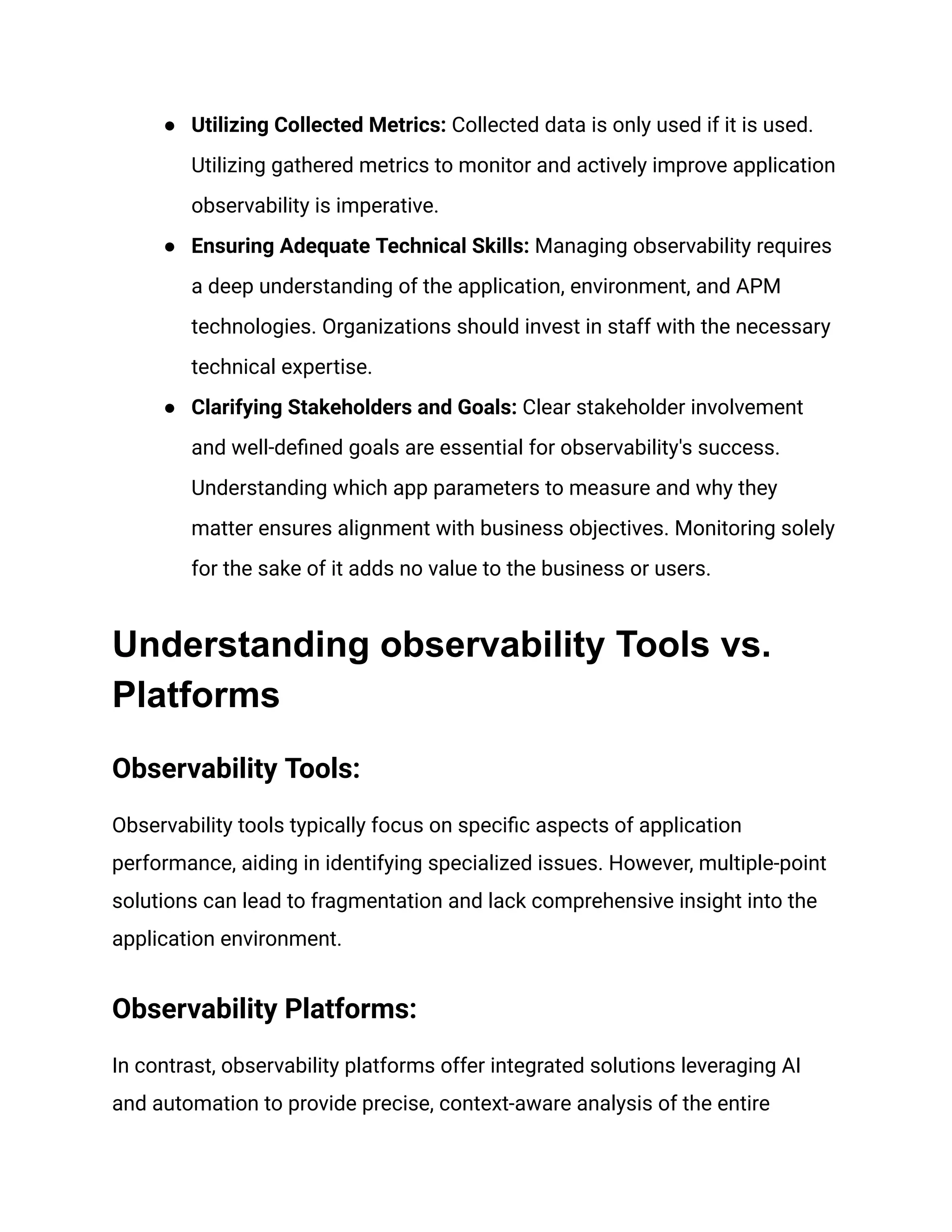● Utilizing Collected Metrics: Collected data is only used if it is used.
Utilizing gathered metrics to monitor and actively improve application
observability is imperative.
● Ensuring Adequate Technical Skills: Managing observability requires
a deep understanding of the application, environment, and APM
technologies. Organizations should invest in staff with the necessary
technical expertise.
● Clarifying Stakeholders and Goals: Clear stakeholder involvement
and well-defined goals are essential for observability's success.
Understanding which app parameters to measure and why they
matter ensures alignment with business objectives. Monitoring solely
for the sake of it adds no value to the business or users.
Understanding observability Tools vs.
Platforms
Observability Tools:
Observability tools typically focus on specific aspects of application
performance, aiding in identifying specialized issues. However, multiple-point
solutions can lead to fragmentation and lack comprehensive insight into the
application environment.
Observability Platforms:
In contrast, observability platforms offer integrated solutions leveraging AI
and automation to provide precise, context-aware analysis of the entire
 