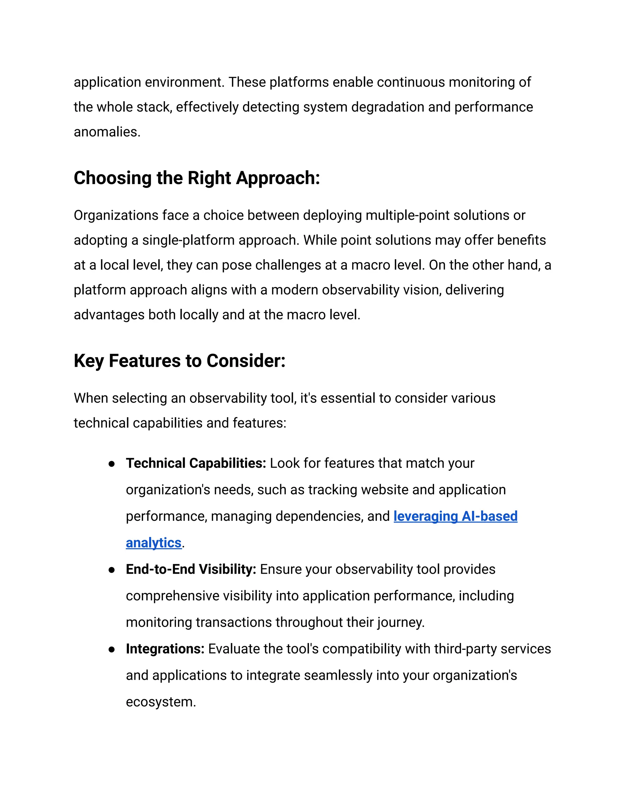 application environment. These platforms enable continuous monitoring of
the whole stack, effectively detecting system degradation and performance
anomalies.
Choosing the Right Approach:
Organizations face a choice between deploying multiple-point solutions or
adopting a single-platform approach. While point solutions may offer benefits
at a local level, they can pose challenges at a macro level. On the other hand, a
platform approach aligns with a modern observability vision, delivering
advantages both locally and at the macro level.
Key Features to Consider:
When selecting an observability tool, it's essential to consider various
technical capabilities and features:
● Technical Capabilities: Look for features that match your
organization's needs, such as tracking website and application
performance, managing dependencies, and leveraging AI-based
analytics.
● End-to-End Visibility: Ensure your observability tool provides
comprehensive visibility into application performance, including
monitoring transactions throughout their journey.
● Integrations: Evaluate the tool's compatibility with third-party services
and applications to integrate seamlessly into your organization's
ecosystem.
 