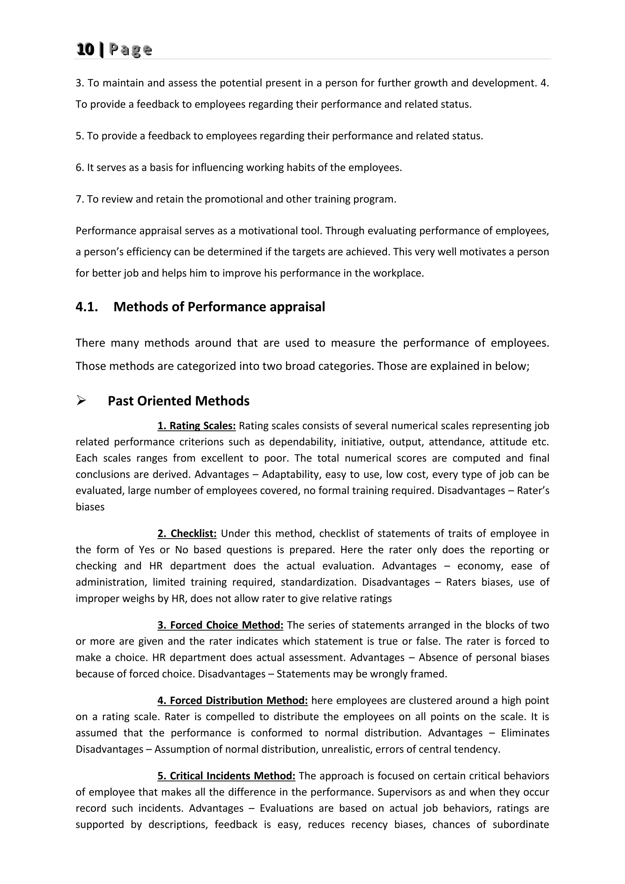 1
1
10
0
0 |
|
| P
P
P a
a
a g
g
g e
e
e
3. To maintain and assess the potential present in a person for further growth and development. 4.
To provide a feedback to employees regarding their performance and related status.
5. To provide a feedback to employees regarding their performance and related status.
6. It serves as a basis for influencing working habits of the employees.
7. To review and retain the promotional and other training program.
Performance appraisal serves as a motivational tool. Through evaluating performance of employees,
a person’s efficiency can be determined if the targets are achieved. This very well motivates a person
for better job and helps him to improve his performance in the workplace.
4.1. Methods of Performance appraisal
There many methods around that are used to measure the performance of employees.
Those methods are categorized into two broad categories. Those are explained in below;
 Past Oriented Methods
1. Rating Scales: Rating scales consists of several numerical scales representing job
related performance criterions such as dependability, initiative, output, attendance, attitude etc.
Each scales ranges from excellent to poor. The total numerical scores are computed and final
conclusions are derived. Advantages – Adaptability, easy to use, low cost, every type of job can be
evaluated, large number of employees covered, no formal training required. Disadvantages – Rater’s
biases
2. Checklist: Under this method, checklist of statements of traits of employee in
the form of Yes or No based questions is prepared. Here the rater only does the reporting or
checking and HR department does the actual evaluation. Advantages – economy, ease of
administration, limited training required, standardization. Disadvantages – Raters biases, use of
improper weighs by HR, does not allow rater to give relative ratings
3. Forced Choice Method: The series of statements arranged in the blocks of two
or more are given and the rater indicates which statement is true or false. The rater is forced to
make a choice. HR department does actual assessment. Advantages – Absence of personal biases
because of forced choice. Disadvantages – Statements may be wrongly framed.
4. Forced Distribution Method: here employees are clustered around a high point
on a rating scale. Rater is compelled to distribute the employees on all points on the scale. It is
assumed that the performance is conformed to normal distribution. Advantages – Eliminates
Disadvantages – Assumption of normal distribution, unrealistic, errors of central tendency.
5. Critical Incidents Method: The approach is focused on certain critical behaviors
of employee that makes all the difference in the performance. Supervisors as and when they occur
record such incidents. Advantages – Evaluations are based on actual job behaviors, ratings are
supported by descriptions, feedback is easy, reduces recency biases, chances of subordinate
 