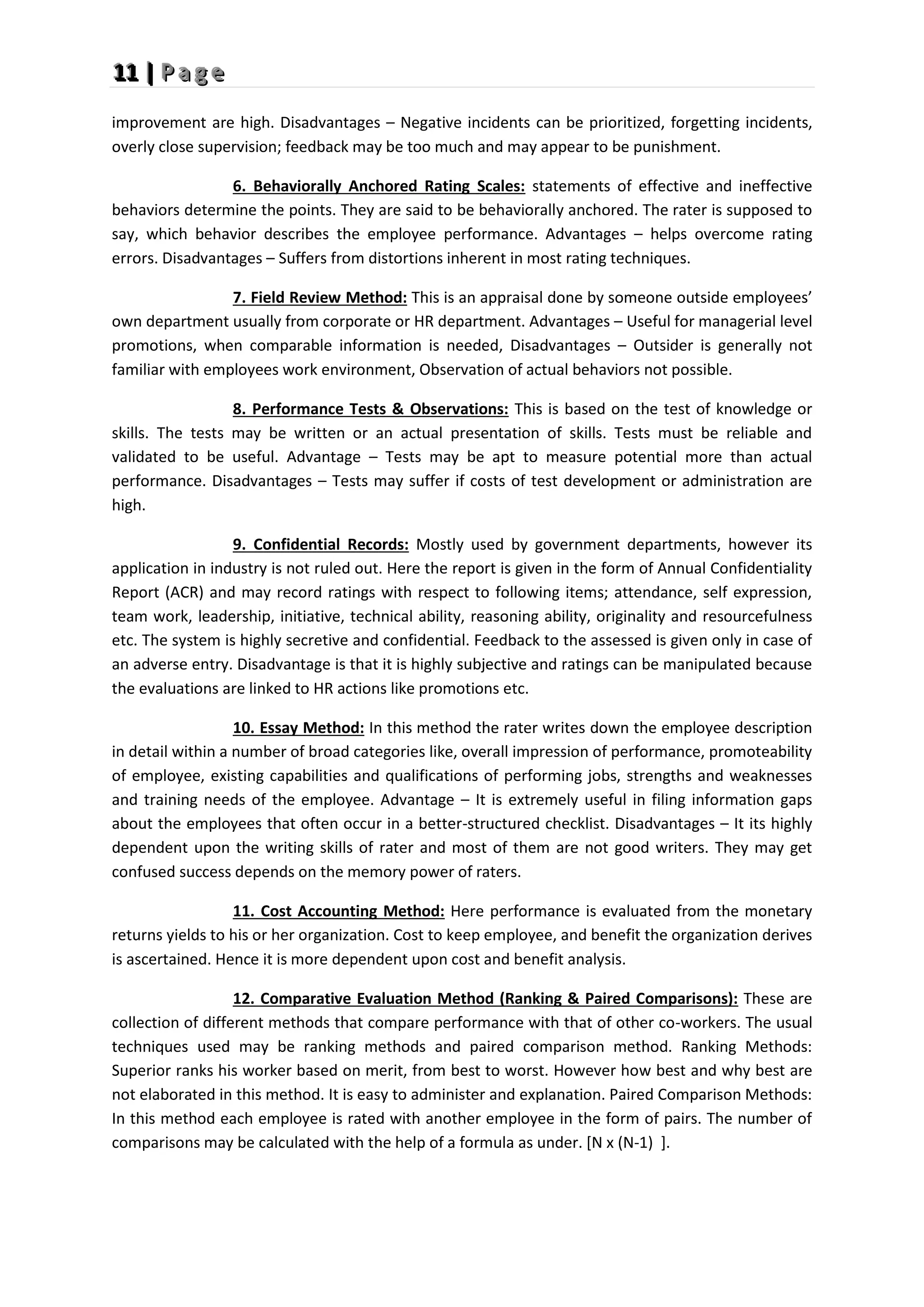 1
1
11
1
1 |
|
| P
P
P a
a
a g
g
g e
e
e
improvement are high. Disadvantages – Negative incidents can be prioritized, forgetting incidents,
overly close supervision; feedback may be too much and may appear to be punishment.
6. Behaviorally Anchored Rating Scales: statements of effective and ineffective
behaviors determine the points. They are said to be behaviorally anchored. The rater is supposed to
say, which behavior describes the employee performance. Advantages – helps overcome rating
errors. Disadvantages – Suffers from distortions inherent in most rating techniques.
7. Field Review Method: This is an appraisal done by someone outside employees’
own department usually from corporate or HR department. Advantages – Useful for managerial level
promotions, when comparable information is needed, Disadvantages – Outsider is generally not
familiar with employees work environment, Observation of actual behaviors not possible.
8. Performance Tests & Observations: This is based on the test of knowledge or
skills. The tests may be written or an actual presentation of skills. Tests must be reliable and
validated to be useful. Advantage – Tests may be apt to measure potential more than actual
performance. Disadvantages – Tests may suffer if costs of test development or administration are
high.
9. Confidential Records: Mostly used by government departments, however its
application in industry is not ruled out. Here the report is given in the form of Annual Confidentiality
Report (ACR) and may record ratings with respect to following items; attendance, self expression,
team work, leadership, initiative, technical ability, reasoning ability, originality and resourcefulness
etc. The system is highly secretive and confidential. Feedback to the assessed is given only in case of
an adverse entry. Disadvantage is that it is highly subjective and ratings can be manipulated because
the evaluations are linked to HR actions like promotions etc.
10. Essay Method: In this method the rater writes down the employee description
in detail within a number of broad categories like, overall impression of performance, promoteability
of employee, existing capabilities and qualifications of performing jobs, strengths and weaknesses
and training needs of the employee. Advantage – It is extremely useful in filing information gaps
about the employees that often occur in a better-structured checklist. Disadvantages – It its highly
dependent upon the writing skills of rater and most of them are not good writers. They may get
confused success depends on the memory power of raters.
11. Cost Accounting Method: Here performance is evaluated from the monetary
returns yields to his or her organization. Cost to keep employee, and benefit the organization derives
is ascertained. Hence it is more dependent upon cost and benefit analysis.
12. Comparative Evaluation Method (Ranking & Paired Comparisons): These are
collection of different methods that compare performance with that of other co-workers. The usual
techniques used may be ranking methods and paired comparison method. Ranking Methods:
Superior ranks his worker based on merit, from best to worst. However how best and why best are
not elaborated in this method. It is easy to administer and explanation. Paired Comparison Methods:
In this method each employee is rated with another employee in the form of pairs. The number of
comparisons may be calculated with the help of a formula as under. [N x (N-1) ].
 