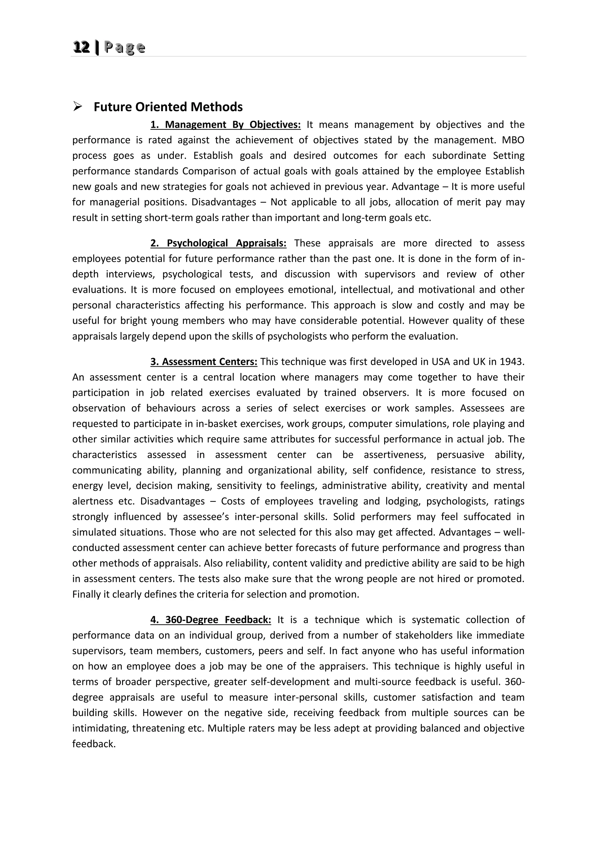 1
1
12
2
2 |
|
| P
P
P a
a
a g
g
g e
e
e
 Future Oriented Methods
1. Management By Objectives: It means management by objectives and the
performance is rated against the achievement of objectives stated by the management. MBO
process goes as under. Establish goals and desired outcomes for each subordinate Setting
performance standards Comparison of actual goals with goals attained by the employee Establish
new goals and new strategies for goals not achieved in previous year. Advantage – It is more useful
for managerial positions. Disadvantages – Not applicable to all jobs, allocation of merit pay may
result in setting short-term goals rather than important and long-term goals etc.
2. Psychological Appraisals: These appraisals are more directed to assess
employees potential for future performance rather than the past one. It is done in the form of in-
depth interviews, psychological tests, and discussion with supervisors and review of other
evaluations. It is more focused on employees emotional, intellectual, and motivational and other
personal characteristics affecting his performance. This approach is slow and costly and may be
useful for bright young members who may have considerable potential. However quality of these
appraisals largely depend upon the skills of psychologists who perform the evaluation.
3. Assessment Centers: This technique was first developed in USA and UK in 1943.
An assessment center is a central location where managers may come together to have their
participation in job related exercises evaluated by trained observers. It is more focused on
observation of behaviours across a series of select exercises or work samples. Assessees are
requested to participate in in-basket exercises, work groups, computer simulations, role playing and
other similar activities which require same attributes for successful performance in actual job. The
characteristics assessed in assessment center can be assertiveness, persuasive ability,
communicating ability, planning and organizational ability, self confidence, resistance to stress,
energy level, decision making, sensitivity to feelings, administrative ability, creativity and mental
alertness etc. Disadvantages – Costs of employees traveling and lodging, psychologists, ratings
strongly influenced by assessee’s inter-personal skills. Solid performers may feel suffocated in
simulated situations. Those who are not selected for this also may get affected. Advantages – well-
conducted assessment center can achieve better forecasts of future performance and progress than
other methods of appraisals. Also reliability, content validity and predictive ability are said to be high
in assessment centers. The tests also make sure that the wrong people are not hired or promoted.
Finally it clearly defines the criteria for selection and promotion.
4. 360-Degree Feedback: It is a technique which is systematic collection of
performance data on an individual group, derived from a number of stakeholders like immediate
supervisors, team members, customers, peers and self. In fact anyone who has useful information
on how an employee does a job may be one of the appraisers. This technique is highly useful in
terms of broader perspective, greater self-development and multi-source feedback is useful. 360-
degree appraisals are useful to measure inter-personal skills, customer satisfaction and team
building skills. However on the negative side, receiving feedback from multiple sources can be
intimidating, threatening etc. Multiple raters may be less adept at providing balanced and objective
feedback.
 
