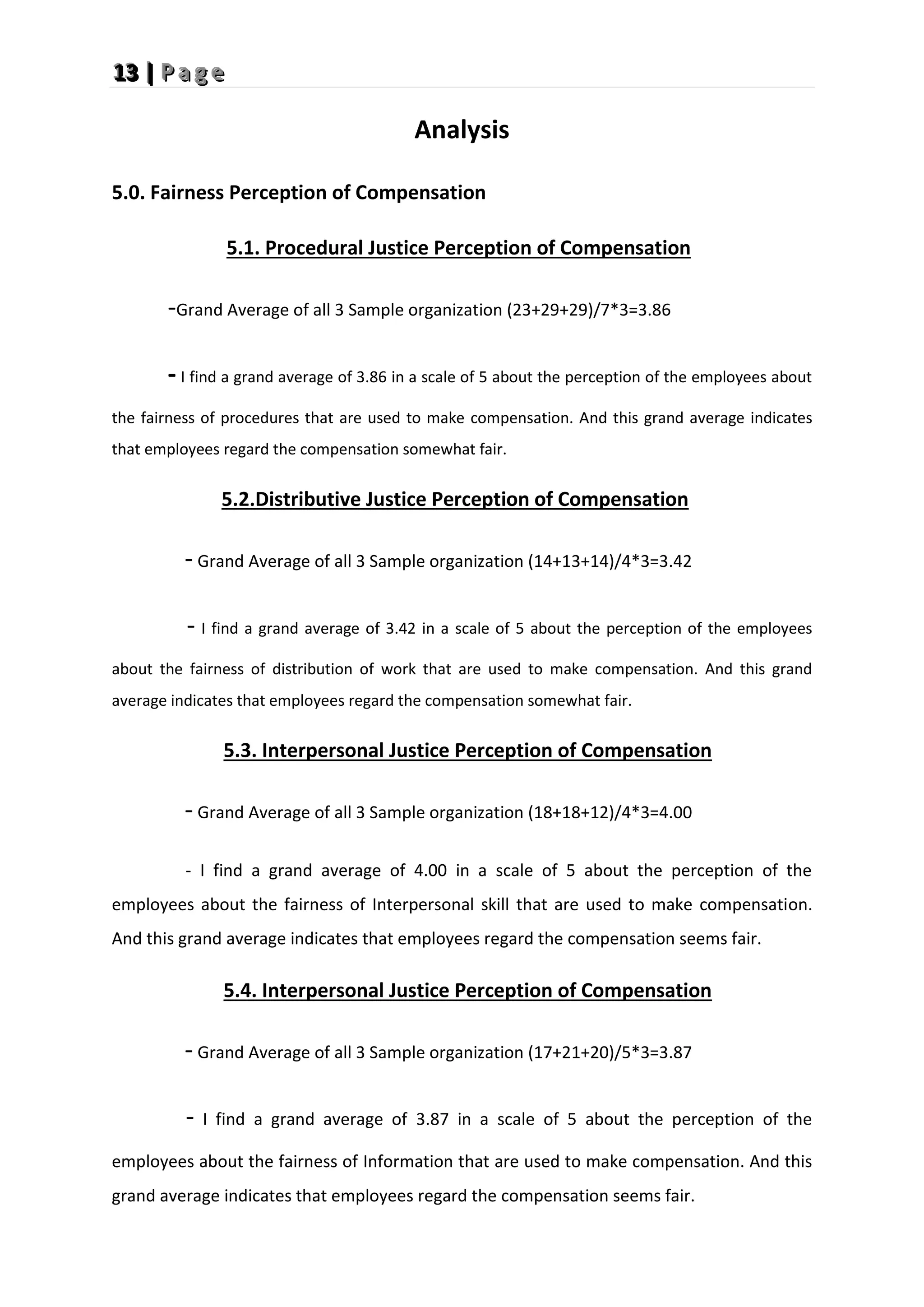 1
1
13
3
3 |
|
| P
P
P a
a
a g
g
g e
e
e
Analysis
5.0. Fairness Perception of Compensation
5.1. Procedural Justice Perception of Compensation
-Grand Average of all 3 Sample organization (23+29+29)/7*3=3.86
- I find a grand average of 3.86 in a scale of 5 about the perception of the employees about
the fairness of procedures that are used to make compensation. And this grand average indicates
that employees regard the compensation somewhat fair.
5.2.Distributive Justice Perception of Compensation
- Grand Average of all 3 Sample organization (14+13+14)/4*3=3.42
- I find a grand average of 3.42 in a scale of 5 about the perception of the employees
about the fairness of distribution of work that are used to make compensation. And this grand
average indicates that employees regard the compensation somewhat fair.
5.3. Interpersonal Justice Perception of Compensation
- Grand Average of all 3 Sample organization (18+18+12)/4*3=4.00
- I find a grand average of 4.00 in a scale of 5 about the perception of the
employees about the fairness of Interpersonal skill that are used to make compensation.
And this grand average indicates that employees regard the compensation seems fair.
5.4. Interpersonal Justice Perception of Compensation
- Grand Average of all 3 Sample organization (17+21+20)/5*3=3.87
- I find a grand average of 3.87 in a scale of 5 about the perception of the
employees about the fairness of Information that are used to make compensation. And this
grand average indicates that employees regard the compensation seems fair.
 