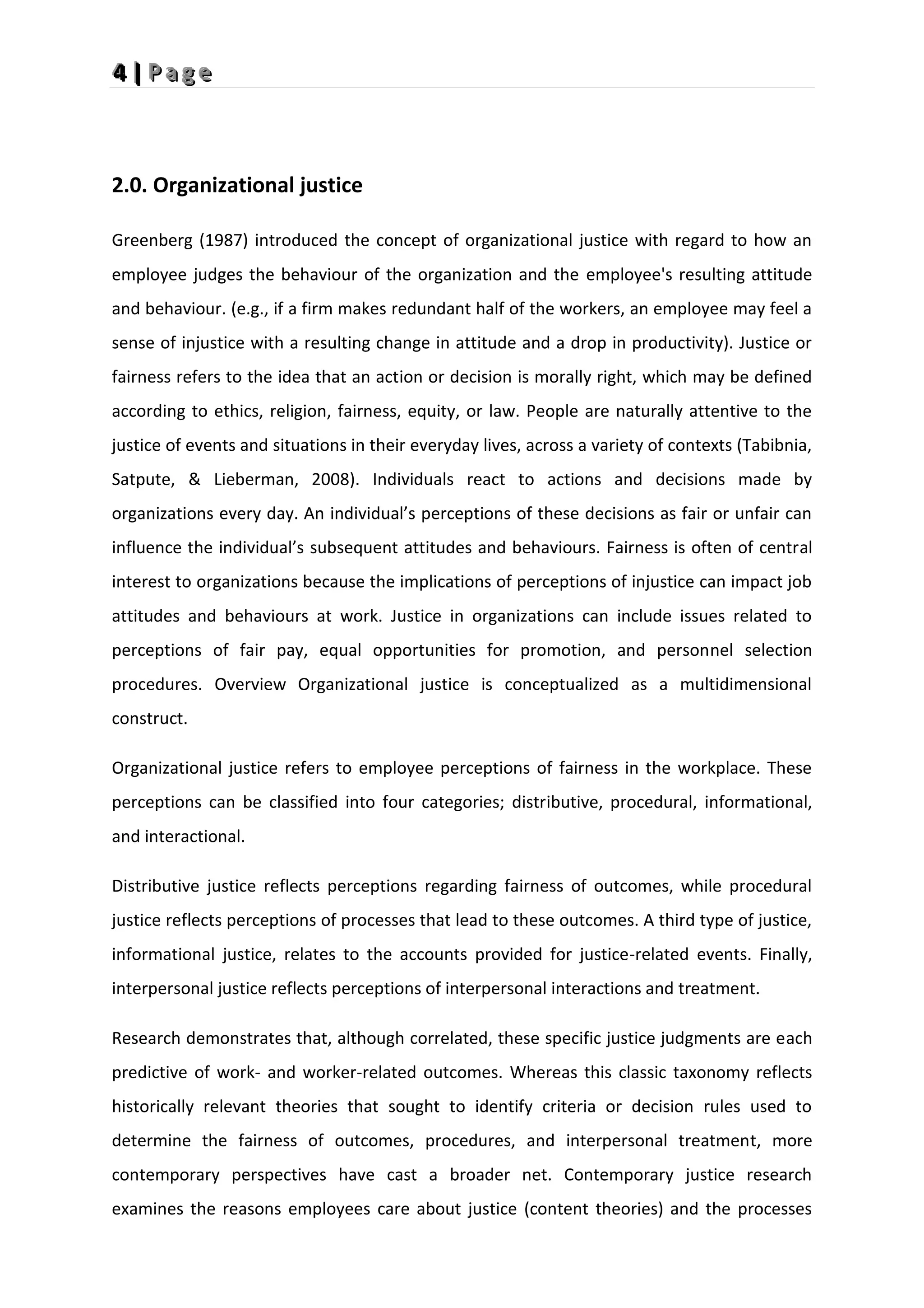 4
4
4 |
|
| P
P
P a
a
a g
g
g e
e
e
2.0. Organizational justice
Greenberg (1987) introduced the concept of organizational justice with regard to how an
employee judges the behaviour of the organization and the employee's resulting attitude
and behaviour. (e.g., if a firm makes redundant half of the workers, an employee may feel a
sense of injustice with a resulting change in attitude and a drop in productivity). Justice or
fairness refers to the idea that an action or decision is morally right, which may be defined
according to ethics, religion, fairness, equity, or law. People are naturally attentive to the
justice of events and situations in their everyday lives, across a variety of contexts (Tabibnia,
Satpute, & Lieberman, 2008). Individuals react to actions and decisions made by
organizations every day. An individual’s perceptions of these decisions as fair or unfair can
influence the individual’s subsequent attitudes and behaviours. Fairness is often of central
interest to organizations because the implications of perceptions of injustice can impact job
attitudes and behaviours at work. Justice in organizations can include issues related to
perceptions of fair pay, equal opportunities for promotion, and personnel selection
procedures. Overview Organizational justice is conceptualized as a multidimensional
construct.
Organizational justice refers to employee perceptions of fairness in the workplace. These
perceptions can be classified into four categories; distributive, procedural, informational,
and interactional.
Distributive justice reflects perceptions regarding fairness of outcomes, while procedural
justice reflects perceptions of processes that lead to these outcomes. A third type of justice,
informational justice, relates to the accounts provided for justice-related events. Finally,
interpersonal justice reflects perceptions of interpersonal interactions and treatment.
Research demonstrates that, although correlated, these specific justice judgments are each
predictive of work- and worker-related outcomes. Whereas this classic taxonomy reflects
historically relevant theories that sought to identify criteria or decision rules used to
determine the fairness of outcomes, procedures, and interpersonal treatment, more
contemporary perspectives have cast a broader net. Contemporary justice research
examines the reasons employees care about justice (content theories) and the processes
 