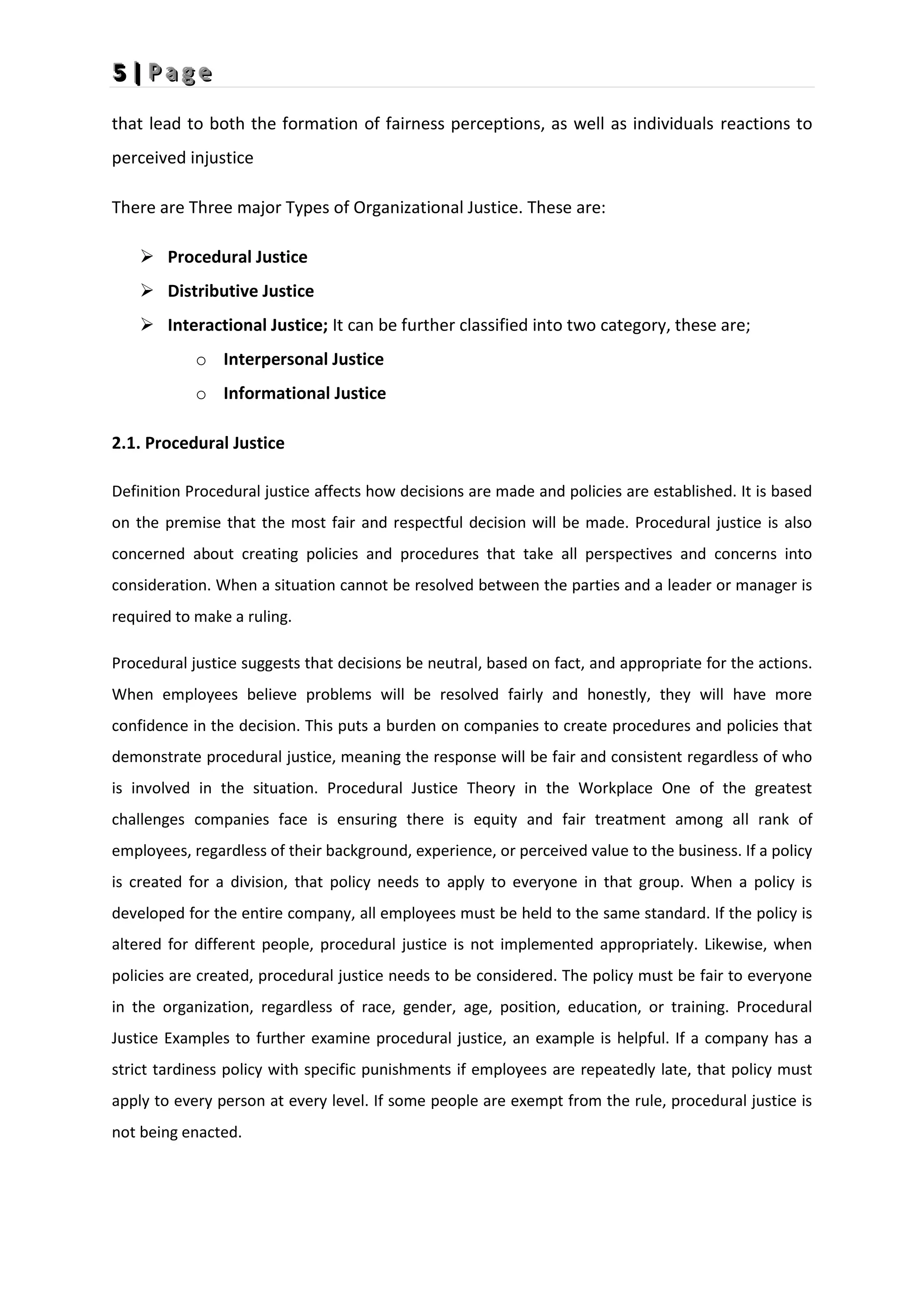 5
5
5 |
|
| P
P
P a
a
a g
g
g e
e
e
that lead to both the formation of fairness perceptions, as well as individuals reactions to
perceived injustice
There are Three major Types of Organizational Justice. These are:
 Procedural Justice
 Distributive Justice
 Interactional Justice; It can be further classified into two category, these are;
o Interpersonal Justice
o Informational Justice
2.1. Procedural Justice
Definition Procedural justice affects how decisions are made and policies are established. It is based
on the premise that the most fair and respectful decision will be made. Procedural justice is also
concerned about creating policies and procedures that take all perspectives and concerns into
consideration. When a situation cannot be resolved between the parties and a leader or manager is
required to make a ruling.
Procedural justice suggests that decisions be neutral, based on fact, and appropriate for the actions.
When employees believe problems will be resolved fairly and honestly, they will have more
confidence in the decision. This puts a burden on companies to create procedures and policies that
demonstrate procedural justice, meaning the response will be fair and consistent regardless of who
is involved in the situation. Procedural Justice Theory in the Workplace One of the greatest
challenges companies face is ensuring there is equity and fair treatment among all rank of
employees, regardless of their background, experience, or perceived value to the business. If a policy
is created for a division, that policy needs to apply to everyone in that group. When a policy is
developed for the entire company, all employees must be held to the same standard. If the policy is
altered for different people, procedural justice is not implemented appropriately. Likewise, when
policies are created, procedural justice needs to be considered. The policy must be fair to everyone
in the organization, regardless of race, gender, age, position, education, or training. Procedural
Justice Examples to further examine procedural justice, an example is helpful. If a company has a
strict tardiness policy with specific punishments if employees are repeatedly late, that policy must
apply to every person at every level. If some people are exempt from the rule, procedural justice is
not being enacted.
 