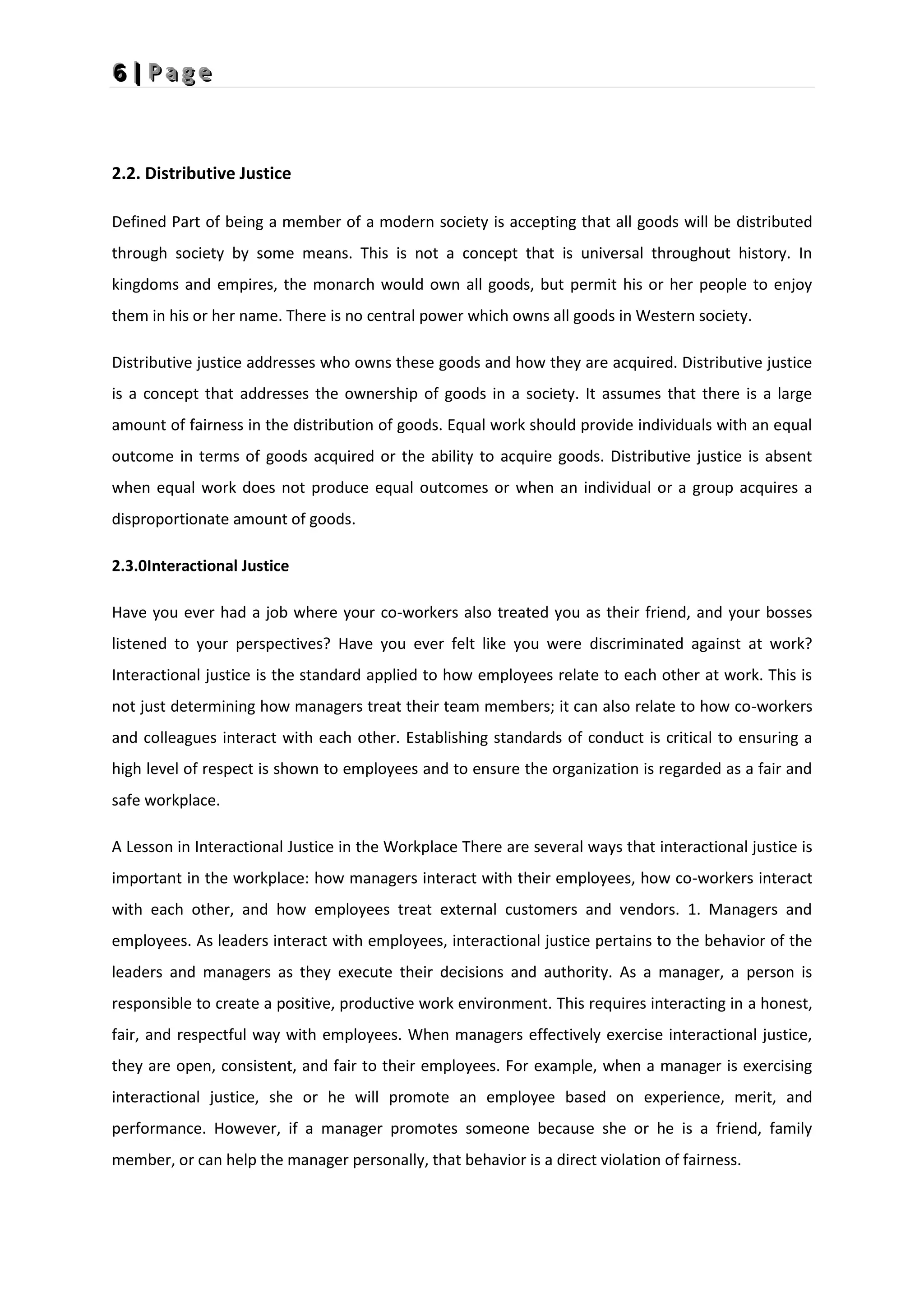 6
6
6 |
|
| P
P
P a
a
a g
g
g e
e
e
2.2. Distributive Justice
Defined Part of being a member of a modern society is accepting that all goods will be distributed
through society by some means. This is not a concept that is universal throughout history. In
kingdoms and empires, the monarch would own all goods, but permit his or her people to enjoy
them in his or her name. There is no central power which owns all goods in Western society.
Distributive justice addresses who owns these goods and how they are acquired. Distributive justice
is a concept that addresses the ownership of goods in a society. It assumes that there is a large
amount of fairness in the distribution of goods. Equal work should provide individuals with an equal
outcome in terms of goods acquired or the ability to acquire goods. Distributive justice is absent
when equal work does not produce equal outcomes or when an individual or a group acquires a
disproportionate amount of goods.
2.3.0Interactional Justice
Have you ever had a job where your co-workers also treated you as their friend, and your bosses
listened to your perspectives? Have you ever felt like you were discriminated against at work?
Interactional justice is the standard applied to how employees relate to each other at work. This is
not just determining how managers treat their team members; it can also relate to how co-workers
and colleagues interact with each other. Establishing standards of conduct is critical to ensuring a
high level of respect is shown to employees and to ensure the organization is regarded as a fair and
safe workplace.
A Lesson in Interactional Justice in the Workplace There are several ways that interactional justice is
important in the workplace: how managers interact with their employees, how co-workers interact
with each other, and how employees treat external customers and vendors. 1. Managers and
employees. As leaders interact with employees, interactional justice pertains to the behavior of the
leaders and managers as they execute their decisions and authority. As a manager, a person is
responsible to create a positive, productive work environment. This requires interacting in a honest,
fair, and respectful way with employees. When managers effectively exercise interactional justice,
they are open, consistent, and fair to their employees. For example, when a manager is exercising
interactional justice, she or he will promote an employee based on experience, merit, and
performance. However, if a manager promotes someone because she or he is a friend, family
member, or can help the manager personally, that behavior is a direct violation of fairness.
 