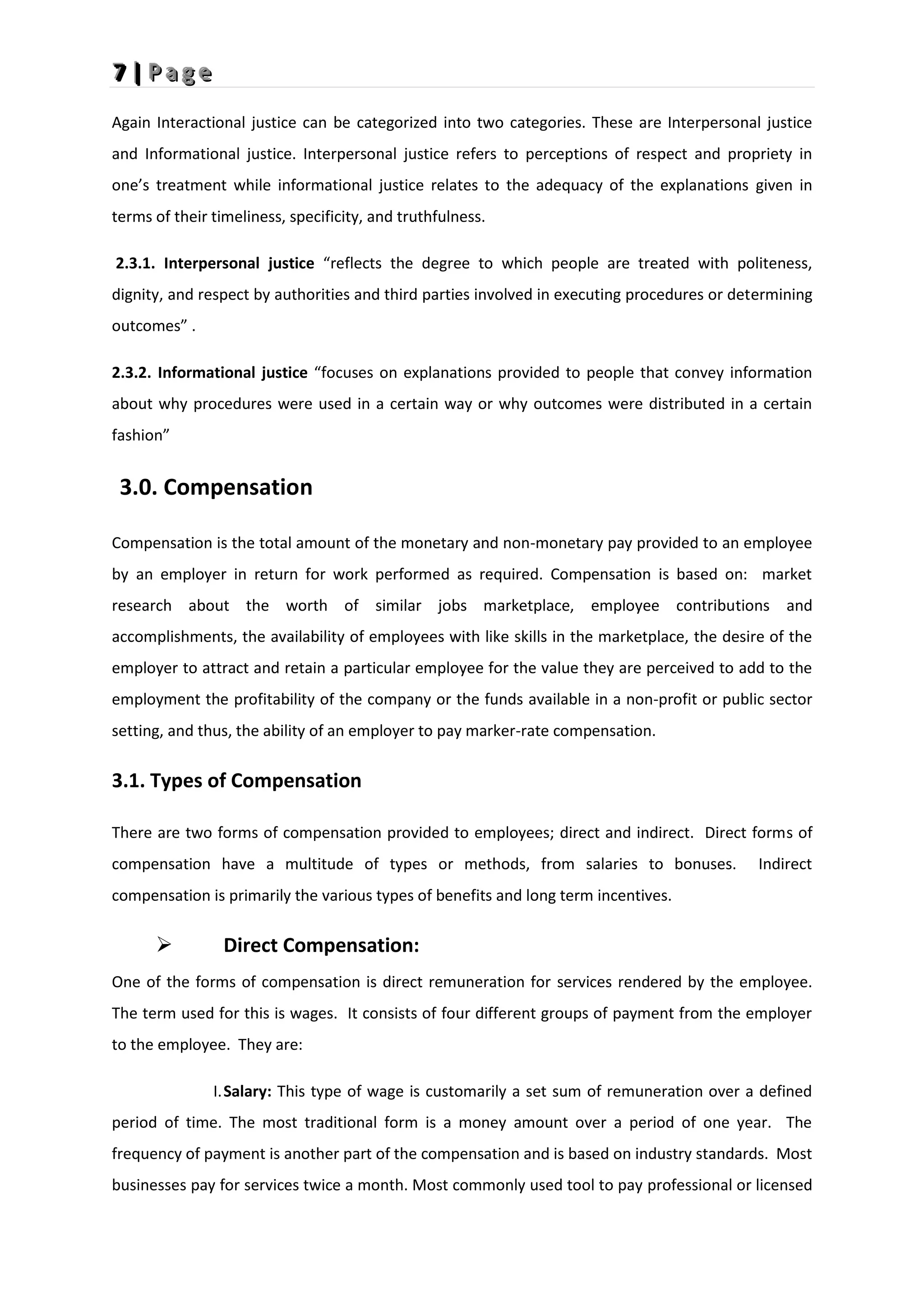 7
7
7 |
|
| P
P
P a
a
a g
g
g e
e
e
Again Interactional justice can be categorized into two categories. These are Interpersonal justice
and Informational justice. Interpersonal justice refers to perceptions of respect and propriety in
one’s treatment while informational justice relates to the adequacy of the explanations given in
terms of their timeliness, specificity, and truthfulness.
2.3.1. Interpersonal justice “reflects the degree to which people are treated with politeness,
dignity, and respect by authorities and third parties involved in executing procedures or determining
outcomes” .
2.3.2. Informational justice “focuses on explanations provided to people that convey information
about why procedures were used in a certain way or why outcomes were distributed in a certain
fashion”
3.0. Compensation
Compensation is the total amount of the monetary and non-monetary pay provided to an employee
by an employer in return for work performed as required. Compensation is based on: market
research about the worth of similar jobs marketplace, employee contributions and
accomplishments, the availability of employees with like skills in the marketplace, the desire of the
employer to attract and retain a particular employee for the value they are perceived to add to the
employment the profitability of the company or the funds available in a non-profit or public sector
setting, and thus, the ability of an employer to pay marker-rate compensation.
3.1. Types of Compensation
There are two forms of compensation provided to employees; direct and indirect. Direct forms of
compensation have a multitude of types or methods, from salaries to bonuses. Indirect
compensation is primarily the various types of benefits and long term incentives.
 Direct Compensation:
One of the forms of compensation is direct remuneration for services rendered by the employee.
The term used for this is wages. It consists of four different groups of payment from the employer
to the employee. They are:
I.Salary: This type of wage is customarily a set sum of remuneration over a defined
period of time. The most traditional form is a money amount over a period of one year. The
frequency of payment is another part of the compensation and is based on industry standards. Most
businesses pay for services twice a month. Most commonly used tool to pay professional or licensed
 