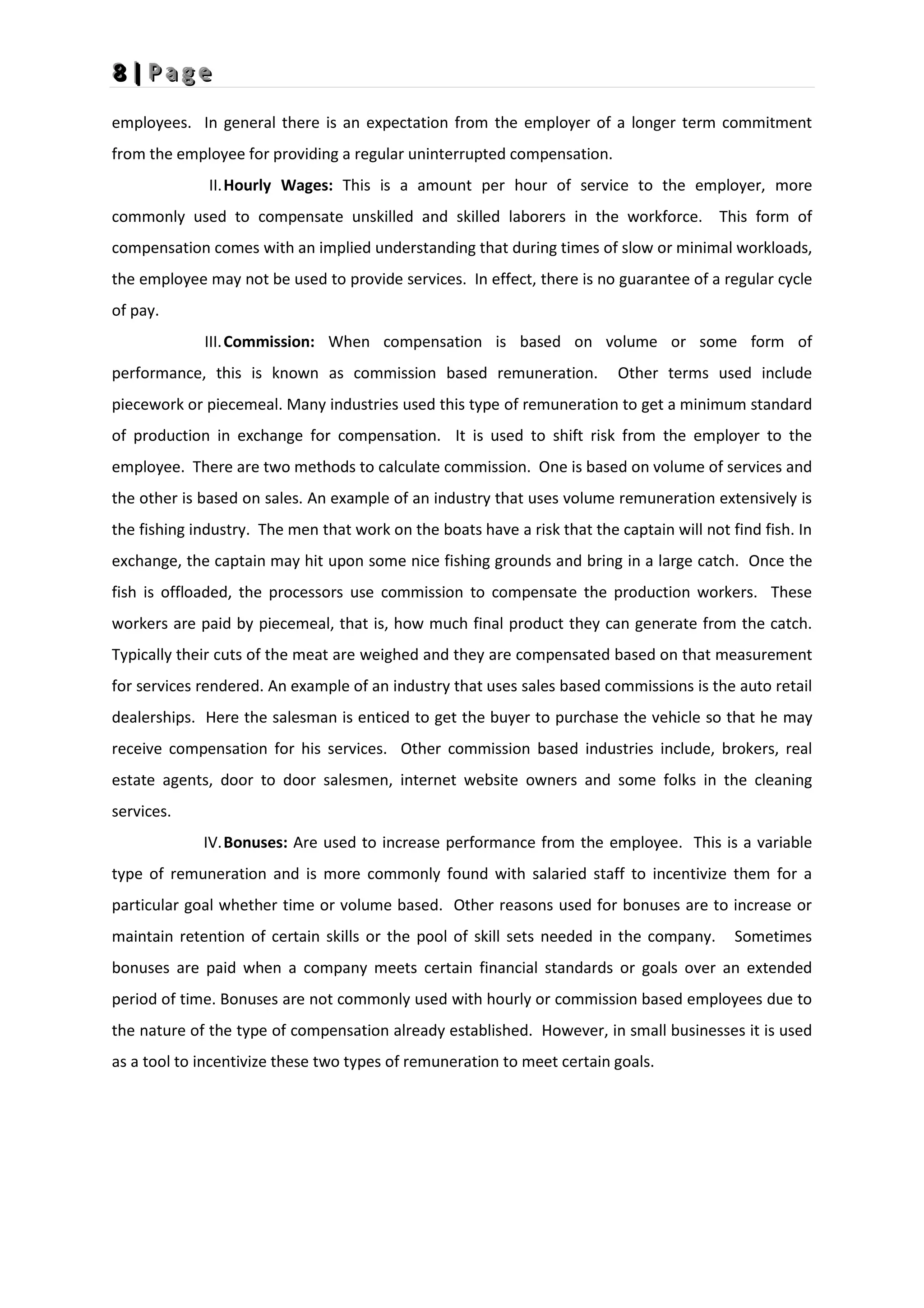 8
8
8 |
|
| P
P
P a
a
a g
g
g e
e
e
employees. In general there is an expectation from the employer of a longer term commitment
from the employee for providing a regular uninterrupted compensation.
II.Hourly Wages: This is a amount per hour of service to the employer, more
commonly used to compensate unskilled and skilled laborers in the workforce. This form of
compensation comes with an implied understanding that during times of slow or minimal workloads,
the employee may not be used to provide services. In effect, there is no guarantee of a regular cycle
of pay.
III.Commission: When compensation is based on volume or some form of
performance, this is known as commission based remuneration. Other terms used include
piecework or piecemeal. Many industries used this type of remuneration to get a minimum standard
of production in exchange for compensation. It is used to shift risk from the employer to the
employee. There are two methods to calculate commission. One is based on volume of services and
the other is based on sales. An example of an industry that uses volume remuneration extensively is
the fishing industry. The men that work on the boats have a risk that the captain will not find fish. In
exchange, the captain may hit upon some nice fishing grounds and bring in a large catch. Once the
fish is offloaded, the processors use commission to compensate the production workers. These
workers are paid by piecemeal, that is, how much final product they can generate from the catch.
Typically their cuts of the meat are weighed and they are compensated based on that measurement
for services rendered. An example of an industry that uses sales based commissions is the auto retail
dealerships. Here the salesman is enticed to get the buyer to purchase the vehicle so that he may
receive compensation for his services. Other commission based industries include, brokers, real
estate agents, door to door salesmen, internet website owners and some folks in the cleaning
services.
IV.Bonuses: Are used to increase performance from the employee. This is a variable
type of remuneration and is more commonly found with salaried staff to incentivize them for a
particular goal whether time or volume based. Other reasons used for bonuses are to increase or
maintain retention of certain skills or the pool of skill sets needed in the company. Sometimes
bonuses are paid when a company meets certain financial standards or goals over an extended
period of time. Bonuses are not commonly used with hourly or commission based employees due to
the nature of the type of compensation already established. However, in small businesses it is used
as a tool to incentivize these two types of remuneration to meet certain goals.
 