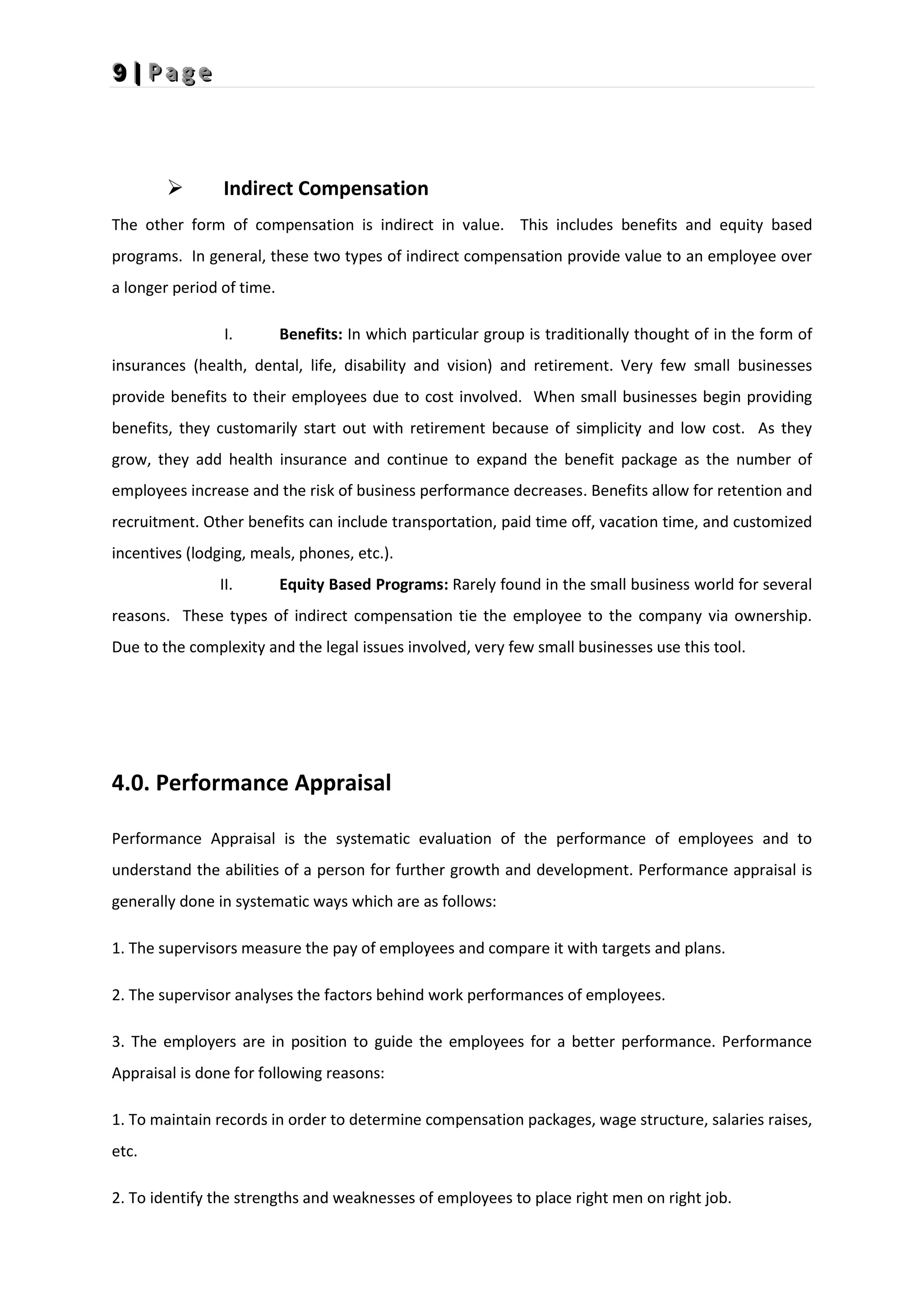 9
9
9 |
|
| P
P
P a
a
a g
g
g e
e
e
 Indirect Compensation
The other form of compensation is indirect in value. This includes benefits and equity based
programs. In general, these two types of indirect compensation provide value to an employee over
a longer period of time.
I. Benefits: In which particular group is traditionally thought of in the form of
insurances (health, dental, life, disability and vision) and retirement. Very few small businesses
provide benefits to their employees due to cost involved. When small businesses begin providing
benefits, they customarily start out with retirement because of simplicity and low cost. As they
grow, they add health insurance and continue to expand the benefit package as the number of
employees increase and the risk of business performance decreases. Benefits allow for retention and
recruitment. Other benefits can include transportation, paid time off, vacation time, and customized
incentives (lodging, meals, phones, etc.).
II. Equity Based Programs: Rarely found in the small business world for several
reasons. These types of indirect compensation tie the employee to the company via ownership.
Due to the complexity and the legal issues involved, very few small businesses use this tool.
4.0. Performance Appraisal
Performance Appraisal is the systematic evaluation of the performance of employees and to
understand the abilities of a person for further growth and development. Performance appraisal is
generally done in systematic ways which are as follows:
1. The supervisors measure the pay of employees and compare it with targets and plans.
2. The supervisor analyses the factors behind work performances of employees.
3. The employers are in position to guide the employees for a better performance. Performance
Appraisal is done for following reasons:
1. To maintain records in order to determine compensation packages, wage structure, salaries raises,
etc.
2. To identify the strengths and weaknesses of employees to place right men on right job.
 