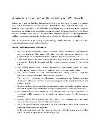 A comprehensive note on the usability of BIM models
Believe me or not but Building Information Modeling has become a universal phenomenon
today and its worldwide acceptance provides credibility to what I just said. The entire AEC
fraternity bows down in front of BIM since it facilitates lean construction and is genuinely
accountable for replacing conventional construction methods from unconventional ones. It is an
effective communication tool that indiscriminately dispenses information among perspective
building stakeholders and provides a collaborative platform for effective decision making.
BIM is an embodiment of cutting edge-technology which stimulates as well as boosts
progressive planning, design and construction.
Usability and importance of BIM models
 BIM models are the legitimate source of authentic project information to architects and
engineers which are fully optimized by them in actual construction. Details of every
project activity are recorded in them making them a store house of information.
 Since BIM models are open to transformation, they become the greatest source or
platform for design development. All this becomes possible because of their digital
nature.
 Uses of BIM models cannot be restricted to design and construction professionals alone
as they are truly beneficial for owners and other potential building stakeholders.
 BIM models remain the only communication tool among architects, engineers,
contractors, design consultants, fabricators and owners etc.
 They are very productive for eliminating communication gap between potential
stakeholders which can otherwise have negative impacts on the projects in terms of poor
decision making.
 Due to their digital formation, design inconsistencies and errors can be identified between
them much before actual construction takes place which leads to seamless construction.
 Data incorporated in BIM models can be swiftly converted to energy analytical models
which are highly constructive in accomplishing energy analysis for the building in
making.
 Material takeoffs, Bill of materials and Cost estimates can be generated from them which
can be substantially used for construction management.
 Be it the preconstruction, construction or post-construction phase BIM models are
fundamentally required at every stage.
 In the post-construction phase they cater the necessities of facility managers and building
owners in terms of repairing and maintaining facility.
 