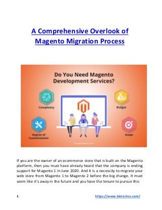 A Comprehensive Overlook of
Magento Migration Process
If you are the owner of an ecommerce store that is built on the Magento
platform, then you must have already heard that the company is ending
support for Magento 1 in June 2020. And it is a necessity to migrate your
web store from Magento 1 to Magento 2 before the big change. It must
seem like it’s away in the future and you have the leisure to pursue this
1 https://www.biztechcs.com/
 