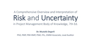 A Comprehensive Overview and Interpretation of
Risk and Uncertainty
in Project Management Body of Knowledge, 7th Ed.
Dr. Mustafa Degerli
PhD, PMP, PMI-RMP, PSM, ITIL, CMMI Associate, Lead Auditor
 