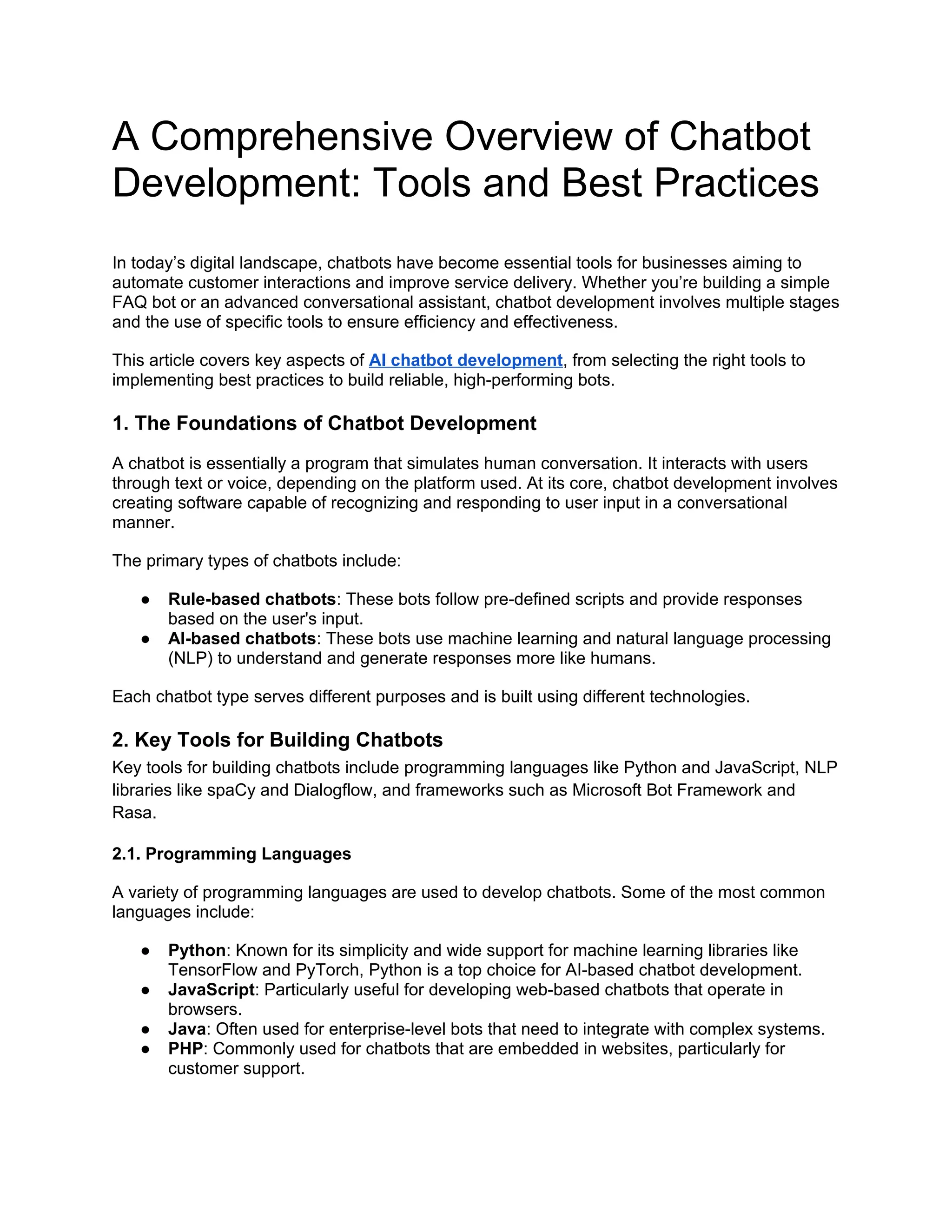 A Comprehensive Overview of Chatbot
Development: Tools and Best Practices
In today’s digital landscape, chatbots have become essential tools for businesses aiming to
automate customer interactions and improve service delivery. Whether you’re building a simple
FAQ bot or an advanced conversational assistant, chatbot development involves multiple stages
and the use of specific tools to ensure efficiency and effectiveness.
This article covers key aspects of AI chatbot development, from selecting the right tools to
implementing best practices to build reliable, high-performing bots.
1. The Foundations of Chatbot Development
A chatbot is essentially a program that simulates human conversation. It interacts with users
through text or voice, depending on the platform used. At its core, chatbot development involves
creating software capable of recognizing and responding to user input in a conversational
manner.
The primary types of chatbots include:
● Rule-based chatbots: These bots follow pre-defined scripts and provide responses
based on the user's input.
● AI-based chatbots: These bots use machine learning and natural language processing
(NLP) to understand and generate responses more like humans.
Each chatbot type serves different purposes and is built using different technologies.
2. Key Tools for Building Chatbots
Key tools for building chatbots include programming languages like Python and JavaScript, NLP
libraries like spaCy and Dialogflow, and frameworks such as Microsoft Bot Framework and
Rasa.
2.1. Programming Languages
A variety of programming languages are used to develop chatbots. Some of the most common
languages include:
● Python: Known for its simplicity and wide support for machine learning libraries like
TensorFlow and PyTorch, Python is a top choice for AI-based chatbot development.
● JavaScript: Particularly useful for developing web-based chatbots that operate in
browsers.
● Java: Often used for enterprise-level bots that need to integrate with complex systems.
● PHP: Commonly used for chatbots that are embedded in websites, particularly for
customer support.
 