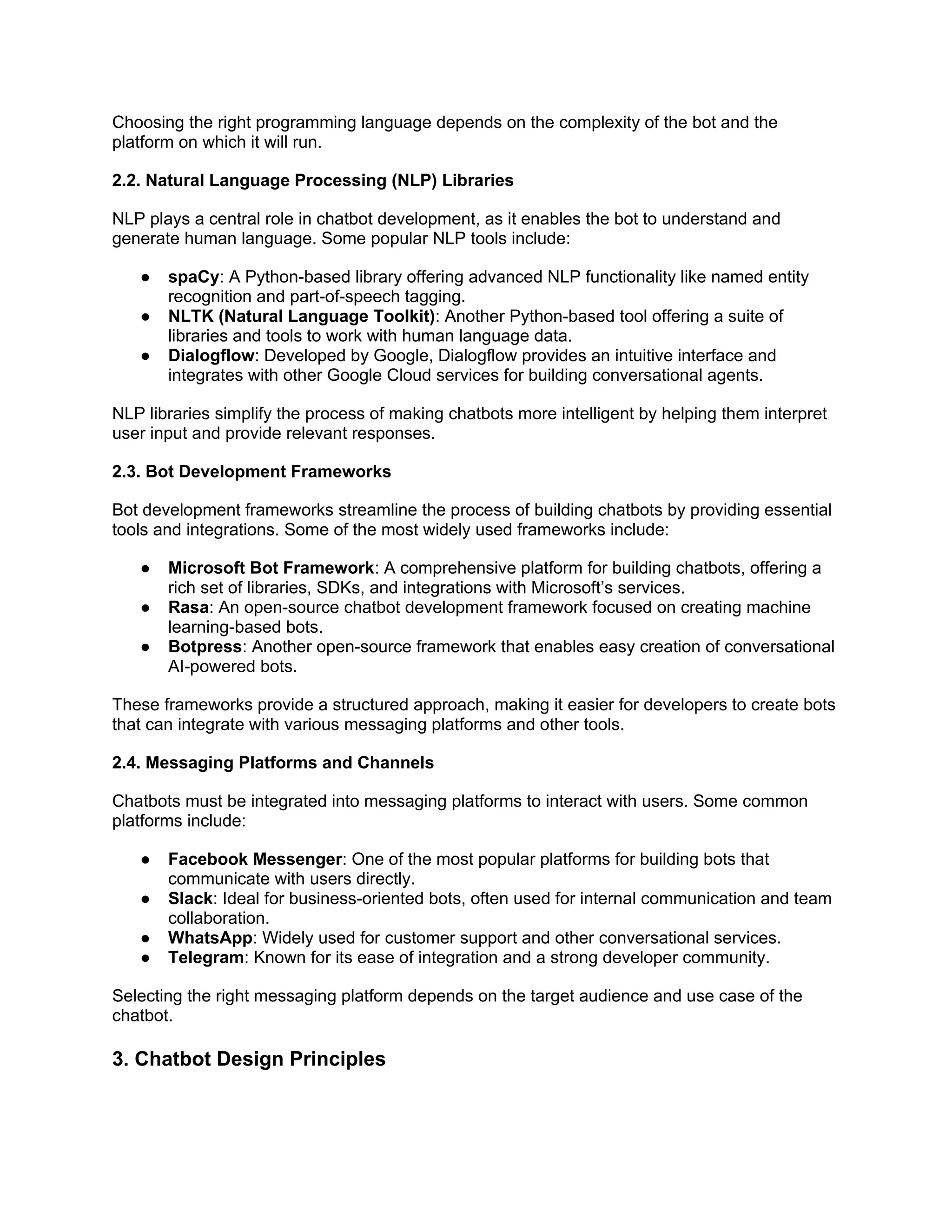 Choosing the right programming language depends on the complexity of the bot and the
platform on which it will run.
2.2. Natural Language Processing (NLP) Libraries
NLP plays a central role in chatbot development, as it enables the bot to understand and
generate human language. Some popular NLP tools include:
● spaCy: A Python-based library offering advanced NLP functionality like named entity
recognition and part-of-speech tagging.
● NLTK (Natural Language Toolkit): Another Python-based tool offering a suite of
libraries and tools to work with human language data.
● Dialogflow: Developed by Google, Dialogflow provides an intuitive interface and
integrates with other Google Cloud services for building conversational agents.
NLP libraries simplify the process of making chatbots more intelligent by helping them interpret
user input and provide relevant responses.
2.3. Bot Development Frameworks
Bot development frameworks streamline the process of building chatbots by providing essential
tools and integrations. Some of the most widely used frameworks include:
● Microsoft Bot Framework: A comprehensive platform for building chatbots, offering a
rich set of libraries, SDKs, and integrations with Microsoft’s services.
● Rasa: An open-source chatbot development framework focused on creating machine
learning-based bots.
● Botpress: Another open-source framework that enables easy creation of conversational
AI-powered bots.
These frameworks provide a structured approach, making it easier for developers to create bots
that can integrate with various messaging platforms and other tools.
2.4. Messaging Platforms and Channels
Chatbots must be integrated into messaging platforms to interact with users. Some common
platforms include:
● Facebook Messenger: One of the most popular platforms for building bots that
communicate with users directly.
● Slack: Ideal for business-oriented bots, often used for internal communication and team
collaboration.
● WhatsApp: Widely used for customer support and other conversational services.
● Telegram: Known for its ease of integration and a strong developer community.
Selecting the right messaging platform depends on the target audience and use case of the
chatbot.
3. Chatbot Design Principles
 