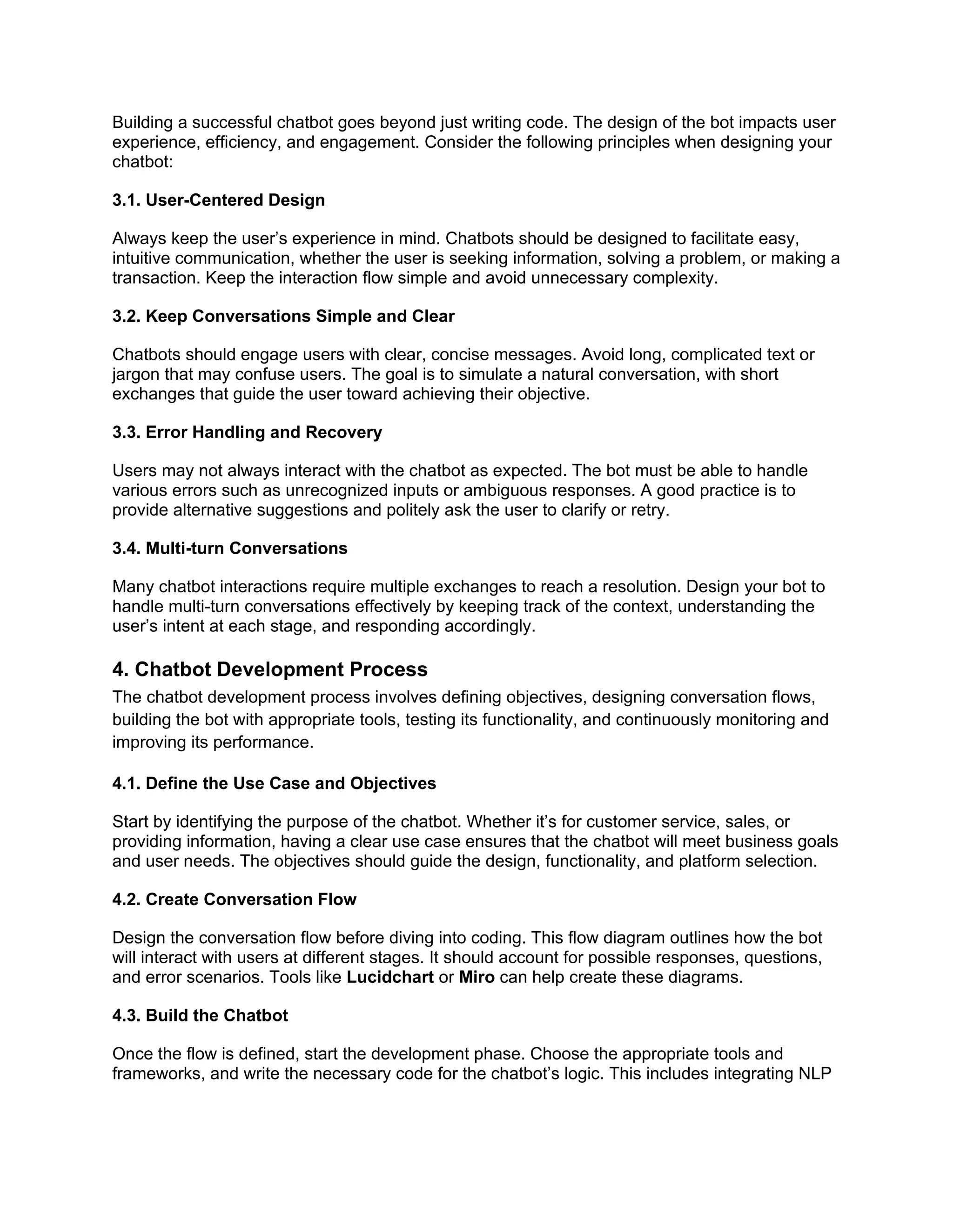 Building a successful chatbot goes beyond just writing code. The design of the bot impacts user
experience, efficiency, and engagement. Consider the following principles when designing your
chatbot:
3.1. User-Centered Design
Always keep the user’s experience in mind. Chatbots should be designed to facilitate easy,
intuitive communication, whether the user is seeking information, solving a problem, or making a
transaction. Keep the interaction flow simple and avoid unnecessary complexity.
3.2. Keep Conversations Simple and Clear
Chatbots should engage users with clear, concise messages. Avoid long, complicated text or
jargon that may confuse users. The goal is to simulate a natural conversation, with short
exchanges that guide the user toward achieving their objective.
3.3. Error Handling and Recovery
Users may not always interact with the chatbot as expected. The bot must be able to handle
various errors such as unrecognized inputs or ambiguous responses. A good practice is to
provide alternative suggestions and politely ask the user to clarify or retry.
3.4. Multi-turn Conversations
Many chatbot interactions require multiple exchanges to reach a resolution. Design your bot to
handle multi-turn conversations effectively by keeping track of the context, understanding the
user’s intent at each stage, and responding accordingly.
4. Chatbot Development Process
The chatbot development process involves defining objectives, designing conversation flows,
building the bot with appropriate tools, testing its functionality, and continuously monitoring and
improving its performance.
4.1. Define the Use Case and Objectives
Start by identifying the purpose of the chatbot. Whether it’s for customer service, sales, or
providing information, having a clear use case ensures that the chatbot will meet business goals
and user needs. The objectives should guide the design, functionality, and platform selection.
4.2. Create Conversation Flow
Design the conversation flow before diving into coding. This flow diagram outlines how the bot
will interact with users at different stages. It should account for possible responses, questions,
and error scenarios. Tools like Lucidchart or Miro can help create these diagrams.
4.3. Build the Chatbot
Once the flow is defined, start the development phase. Choose the appropriate tools and
frameworks, and write the necessary code for the chatbot’s logic. This includes integrating NLP
 