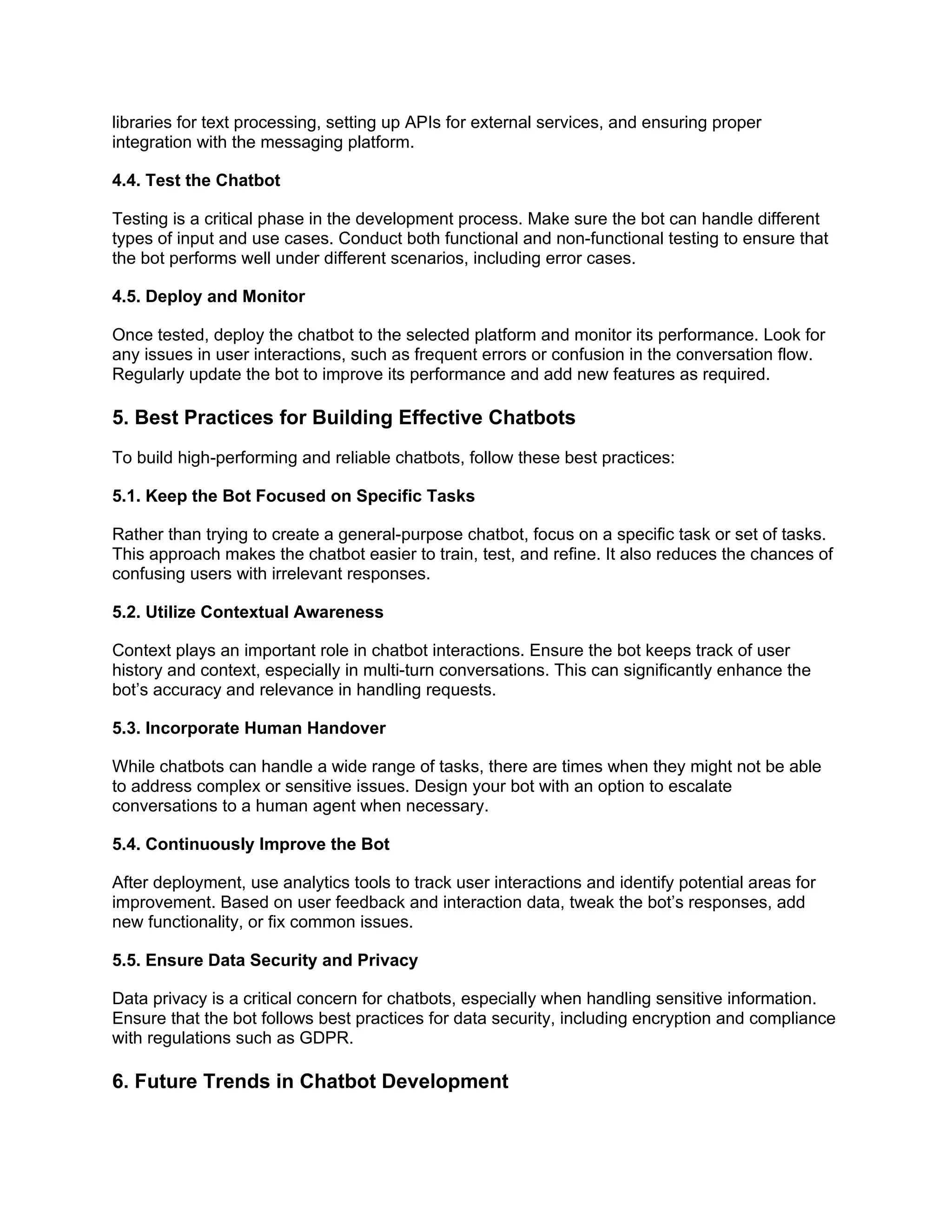 libraries for text processing, setting up APIs for external services, and ensuring proper
integration with the messaging platform.
4.4. Test the Chatbot
Testing is a critical phase in the development process. Make sure the bot can handle different
types of input and use cases. Conduct both functional and non-functional testing to ensure that
the bot performs well under different scenarios, including error cases.
4.5. Deploy and Monitor
Once tested, deploy the chatbot to the selected platform and monitor its performance. Look for
any issues in user interactions, such as frequent errors or confusion in the conversation flow.
Regularly update the bot to improve its performance and add new features as required.
5. Best Practices for Building Effective Chatbots
To build high-performing and reliable chatbots, follow these best practices:
5.1. Keep the Bot Focused on Specific Tasks
Rather than trying to create a general-purpose chatbot, focus on a specific task or set of tasks.
This approach makes the chatbot easier to train, test, and refine. It also reduces the chances of
confusing users with irrelevant responses.
5.2. Utilize Contextual Awareness
Context plays an important role in chatbot interactions. Ensure the bot keeps track of user
history and context, especially in multi-turn conversations. This can significantly enhance the
bot’s accuracy and relevance in handling requests.
5.3. Incorporate Human Handover
While chatbots can handle a wide range of tasks, there are times when they might not be able
to address complex or sensitive issues. Design your bot with an option to escalate
conversations to a human agent when necessary.
5.4. Continuously Improve the Bot
After deployment, use analytics tools to track user interactions and identify potential areas for
improvement. Based on user feedback and interaction data, tweak the bot’s responses, add
new functionality, or fix common issues.
5.5. Ensure Data Security and Privacy
Data privacy is a critical concern for chatbots, especially when handling sensitive information.
Ensure that the bot follows best practices for data security, including encryption and compliance
with regulations such as GDPR.
6. Future Trends in Chatbot Development
 
