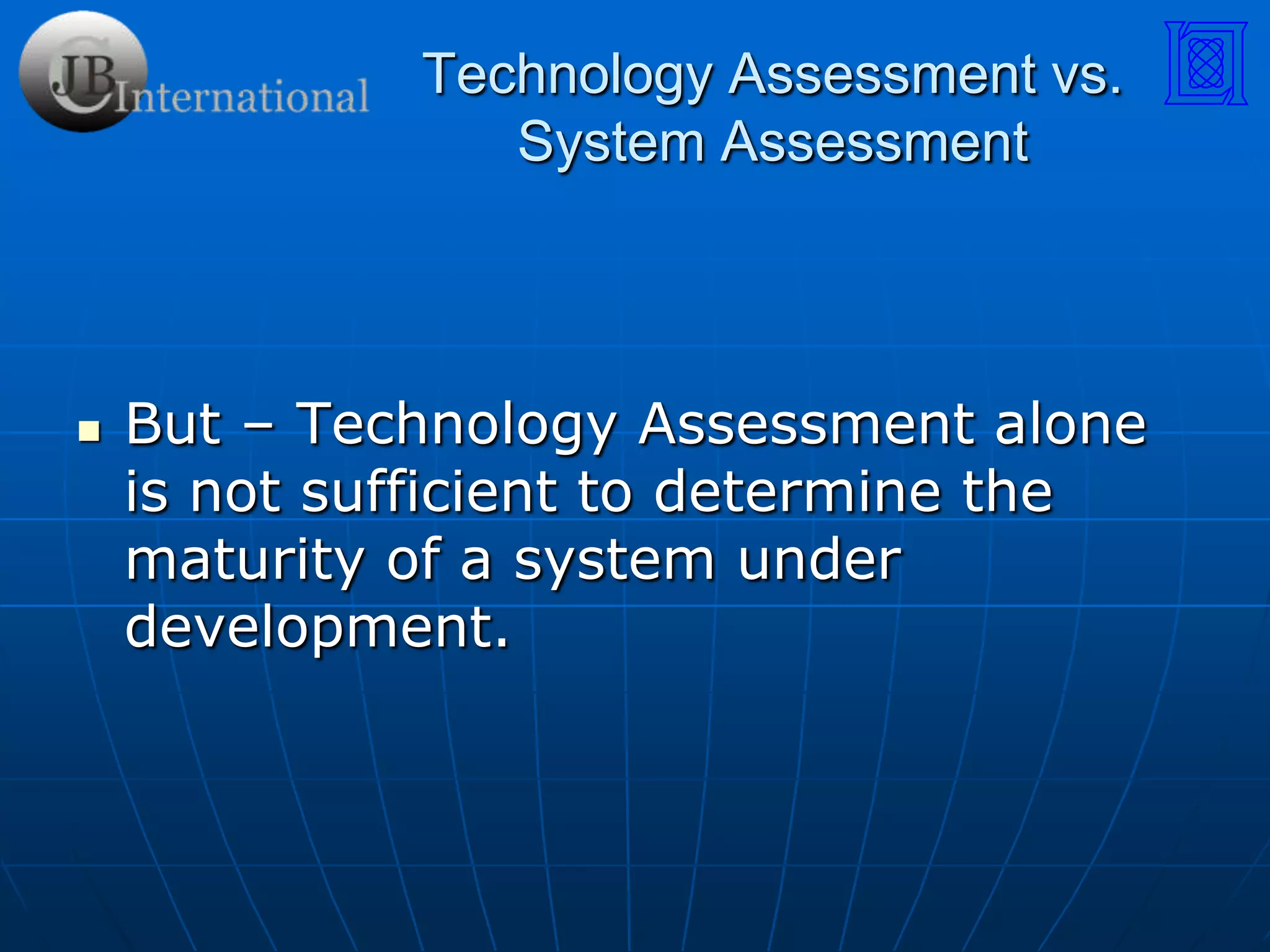 Technology Assessment vs. System AssessmentWhat does Technology Impact?All aspects of the Systems Engineering Process!Stakeholder Expectation:Requirements Definition:Design Solution: Risk Management:Technical Assessment:Trade Studies:Verification/Validation: Lessons Learned:3