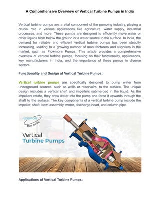 A Comprehensive Overview of Vertical Turbine Pumps in India
Vertical turbine pumps are a vital component of the pumping industry, playing a
crucial role in various applications like agriculture, water supply, industrial
processes, and more. These pumps are designed to efficiently move water or
other liquids from below the ground or a water source to the surface. In India, the
demand for reliable and efficient vertical turbine pumps has been steadily
increasing, leading to a growing number of manufacturers and suppliers in the
market, such as Flowmore Pumps. This article provides a comprehensive
overview of vertical turbine pumps, focusing on their functionality, applications,
key manufacturers in India, and the importance of these pumps in diverse
sectors.
Functionality and Design of Vertical Turbine Pumps:
Vertical turbine pumps are specifically designed to pump water from
underground sources, such as wells or reservoirs, to the surface. The unique
design includes a vertical shaft and impellers submerged in the liquid. As the
impellers rotate, they draw water into the pump and force it upwards through the
shaft to the surface. The key components of a vertical turbine pump include the
impeller, shaft, bowl assembly, motor, discharge head, and column pipe.
Applications of Vertical Turbine Pumps:
 