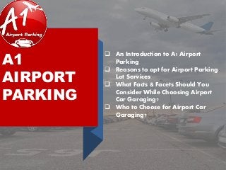 A1
AIRPORT
PARKING
 An Introduction to A1 Airport
Parking
 Reasons to opt for Airport Parking
Lot Services
 What Facts & Facets Should You
Consider While Choosing Airport
Car Garaging?
 Who to Choose for Airport Car
Garaging?
 