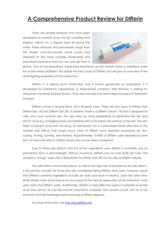 A Comprehensive Product Review for Differin

       There are several methods that have been
developed to combat acne, the skin condition that
plagues millions on a regular basis all across the
world. These methods and procedures range from
the simple, over-the-counter facial scrubs and
cleansers to the more complex medicated and
prescribed treatments that you can only get from a
doctor. One of the prescribed, medicated treatments on the market today is marketed under
the brand name of Differin. This article will take a look at Differin and will give an overview of the
acne-fighting properties of this medication.


       Differin is a topical acne medication that is known generically as adapalene. It is
developed by Galderma Laboratories, a Texas-based company that features a sterling A+
rating from the Better Business Bureau. They also manufacture and market the popular treatment
Cetaphil.


       Differin comes in several forms, all in 45 gram tubes. There are two types of Differin Gel:
Differin Gel .1% and Differin Gel .3%. In addition, there is a Differin Cream .1% that is designed for
users who have sensitive skin. The gel works by using adalpalene to penetrate the skin and
attack acne by unclogging pores and dealing with acne below the surface of the skin. This also
helps to prevent acne from recurring. As mentioned, this is a prescribed medication due to the
notable side effects that could occur. Users of Differin have reported excessively dry skin,
scaling, itching, burning, and redness. Approximately 10-40% of Differin users experience some
form of these side effects. Differin should also not be taken if pregnant.


       Due to these side effects, and the active ingredients used, Differin is available only by
prescription from a dermatologist. Without insurance, Differin can run over $100 per tube. The
company, though, does offer a $35 rebate for Differin Gel .3% via the official Differin website.


       The side effects mentioned above, as well as the high rate of prevalence for side effects,
is the primary concern for those who are considering taking Differin. Most users, however, report
that Differin's powerful ingredients actually do work and result in healthy, clear skin after time.
While initially more acne may occur as a result of the topical application of this treatment, most
users claim that Differin works. Additionally, Differin is more effective against moderate or severe
acne than almost all over-the-counter treatments available. One should consult with his or her
physician and dermatologist before pursuing a Differin regimen.


       For more information visit http://buydifferin.net
 