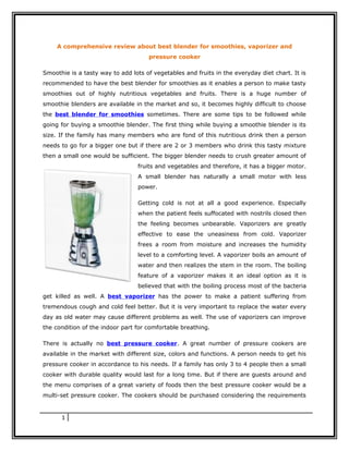 A comprehensive review about best blender for smoothies, vaporizer and
                                     pressure cooker

Smoothie is a tasty way to add lots of vegetables and fruits in the everyday diet chart. It is
recommended to have the best blender for smoothies as it enables a person to make tasty
smoothies out of highly nutritious vegetables and fruits. There is a huge number of
smoothie blenders are available in the market and so, it becomes highly difficult to choose
the best blender for smoothies sometimes. There are some tips to be followed while
going for buying a smoothie blender. The first thing while buying a smoothie blender is its
size. If the family has many members who are fond of this nutritious drink then a person
needs to go for a bigger one but if there are 2 or 3 members who drink this tasty mixture
then a small one would be sufficient. The bigger blender needs to crush greater amount of
                                 fruits and vegetables and therefore, it has a bigger motor.
                                 A small blender has naturally a small motor with less
                                 power.

                                 Getting cold is not at all a good experience. Especially
                                 when the patient feels suffocated with nostrils closed then
                                 the feeling becomes unbearable. Vaporizers are greatly
                                 effective to ease the uneasiness from cold. Vaporizer
                                 frees a room from moisture and increases the humidity
                                 level to a comforting level. A vaporizer boils an amount of
                                 water and then realizes the stem in the room. The boiling
                                 feature of a vaporizer makes it an ideal option as it is
                                 believed that with the boiling process most of the bacteria
get killed as well. A best vaporizer has the power to make a patient suffering from
tremendous cough and cold feel better. But it is very important to replace the water every
day as old water may cause different problems as well. The use of vaporizers can improve
the condition of the indoor part for comfortable breathing.

There is actually no best pressure cooker. A great number of pressure cookers are
available in the market with different size, colors and functions. A person needs to get his
pressure cooker in accordance to his needs. If a family has only 3 to 4 people then a small
cooker with durable quality would last for a long time. But if there are guests around and
the menu comprises of a great variety of foods then the best pressure cooker would be a
multi-set pressure cooker. The cookers should be purchased considering the requirements


      1
 