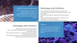Density Gradient Centrifugation
Filtration
The biological sample is centrifuged in a
suitable gradient medium at the
appropriate speed till the different cell
types are fractionated into different layers
or phases depending on their respective
densities.
Filtration-based cell separation is a size-
based method wherein cells smaller than
the pore size of the specific filtration
device pass through and larger cells are
trapped.
Advantages and Limitations
Advantages and Limitations
The procedure is technically simple and cost-effective.
It can be scaled up or down as per requirement with minimal
adjustments.
The yield of cells obtained, especially for blood samples, is
high.
The purity of the different cell fractions obtained is low,
especially when fractionating blood.
The procedure is time-consuming and low throughput.
Simple, easy to perform and reproducible.
Filters containing the captured cells can be directly used in
downstream assays.
Poor specificity and purity – rare cells are frequently lost, and
false positives are common.
The surface phenotype of some cancer cells is lost during the
process, which affects downstream assays.
 