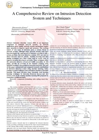 International Conference on
Contemporary Technological Solutions towards fulfilment of Social Needs
Aug-2018, Page 133
Abstract—Intrusion detection system (IDS) is an important
component to maintain network security. As network
applications grow rapidly, network security mechanisms require
more attention to improve speed and accuracy. The evolving
nature of new types of intrusion poses a serious threat to
network security: although many network security tools have
been developed, the rapid growth of intrusive activities is still a
serious problem. Intrusion detection systems (IDS) are used to
detect intrusive network activity. Machine learning and data
mining techniques have been widely used in recent years to
improve intrusion detection in networks. These techniques allow
the automatic detection of network traffic anomalies. In this
paper, provide an overview of the research progress using
machine learning to the problem of intrusion detection. The goal
of this paper summarized and compared research contributions
of Intrusion detection system using machine learning, define
existing research challenges and anticipated solution of machine
learning. This paper discusses some commonly used machine
learning techniques in Intrusion Detection System and also
reviews some of the existing machine learning IDS proposed by
researchers at different times.
Keywords—component; formatting; style; styling; insert (key
words)
I. INTRODUCTION
This template, modified in MS Word 2007 and saved as a “Word 97-
2003 Document” for the PC, provides authors with most of the formatting
specifications needed for preparing electronic versions of their papers. All
standard paper components have been specified for three reasons: (1) ease
of use when formatting individual papers, (2) automatic compliance to
electronic requirements that facilitate the concurrent or later production of
electronic products, and (3) conformity of style throughout a conference
proceedings.
Malwares are a big threat to modern computer world. These are mischievous
programs crafted to prohibit the normal operations, gain unauthorized access
to data and resources of the system that may lead to privacy violation and
other abusive behavior. Poor separation between code and data is the
foremost cause of malware. Intrusion detection is a technique that attempts to
discover the unauthorized access to a computer by analyzing the malicious
activities and negatively identifying all the non-attacks [1].
Nowadays, protection of network and system via malware and attacks is a
very challenging task. The requirement of intrusion
detection system depends upon the intrusion recognition, data
collection and preprocessing. Intrusion recognition is most vital, among these.
Observe data and detection model are compared and identify the patterns of
intrusion behavior either its successful or unsuccessful. At the earlier age of
intrusion
detection system e focused only ho to implement the intrusion detection
system, according to Denning [2] observed this major research identification
in 1987. During 1980s to1990s, a hybrid expert system and statistical
approaches were very much famous. Detection models were generated from
the domain knowledge of security experts. Set of training data discovery
using artificial intelligence and machine learning techniques. Generally, we
adapt the
methods for a set of training data is data classification, rule-based induction,
and data-clustering. In intrusion detection problems, data are not trivial when
the process of automatically constructing models [3].
There are several challenges during intrusion detection system such as
distinguishes criteria for normal and abnormal behavior, dynamically update
the process of learning, huge network trafﬁc. Thus, at that criteria machine
learning
andartiﬁcialintelligenceunabletohandlethesolutionsocomputationalintelligence
play measure role into this signiﬁcance.
Machine learning techniques can be effective for detecting intrusions. Many
Intrusion Detection Systems are modeled based on machine learning
techniques. Learning algorithms are designed either on offline dataset or real
data collected from university or organizational networks. Usually machine
learning techniques is classified into two classes i.e. supervised Learning and
unsupervised Learning [4]..
II. Intrusion detection
An intrusion is an unauthorized attempt to break into a computer system. Such
a break may force the system to move into an insecure state. It is a deliberate
attempt made by the intruder to gain access of, manipulate or misuse valuable
resources. If successful, it may result in rendering the resources as unreliable
or unusable.
In intrusion detection system, dynamically observe the system and network
regarding a legitimate user of the system. In Fig. 1 denotes solid lines for data
or control ﬂow, dashed lines for intrusive activities. Intrusion detection is a
type of security management system which is not only to identify an attack but
also it includes the following [5]:
1. Monitoring the user and system activities
2. Analyzing system conﬁgurations and target vulnerabilities
3. Analysis of abnormal activity pattern
4. Accessing ﬁle integrity
5. Track of user policy violation
6. It provides the ability to recognize patterns typical of attacks by
providing access to system and ﬁle integrity. If any target found
vulnerable it would notify.
A Comprehensive Review on Intrusion Detection
System and Techniques
Dharmendra Kumar1
Department of Computer Science and Engineering
R.K.D.F. University, Bhopal, India
dharmendra_cse@rediffmail.com
Ravi Singh Pippal2
Department of Computer Science and Engineering
R.K.D.F. University, Bhopal, India
ravesingh@gmail.com
 