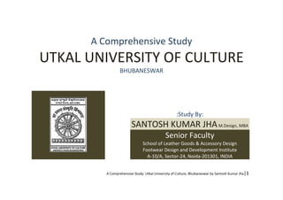 A Comprehensive Study: Utkal University of Culture, Bhubaneswar by Santosh Kumar Jha|1
A Comprehensive Study
UTKAL UNIVERSITY OF CULTURE
BHUBANESWAR
:Study By:
SANTOSH KUMAR JHAM.Design, MBA
Senior Faculty
School of Leather Goods & Accessory Design
Footwear Design and Development Institute
A-10/A, Sector-24, Noida-201301, INDIA
 