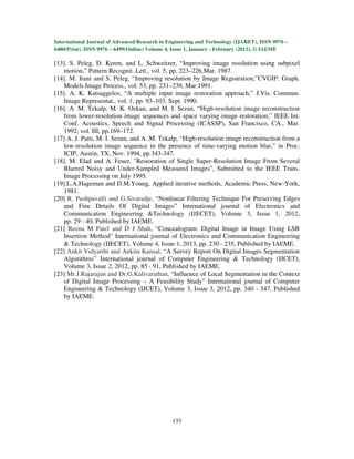 International Journal of Advanced Research in Engineering and Technology (IJARET), ISSN 0976 –
6480(Print), ISSN 0976 – 6499(Online) Volume 4, Issue 1, January - February (2013), © IAEME

[13]. S. Peleg, D. Keren, and L. Schweitzer, “Improving image resolution using subpixel
   motion,” Pattern Recognit. Lett., vol. 5, pp. 223–226,Mar. 1987.
[14]. M. Irani and S. Peleg, “Improving resolution by Image Registration,”CVGIP: Graph.
   Models Image Process., vol. 53, pp. 231–239, Mar.1991.
[15]. A. K. Katsaggelos, “A multiple input image restoration approach,” J.Vis. Commun.
   Image Representat., vol. 1, pp. 93–103, Sept. 1990.
[16]. A. M. Tekalp, M. K. Ozkan, and M. I. Sezan, “High-resolution image reconstruction
   from lower-resolution image sequences and space varying image restoration,” IEEE Int.
   Conf. Acoustics, Speech and Signal Processing (ICASSP), San Francisco, CA., Mar.
   1992, vol. III, pp.169–172.
[17] A. J. Patti, M. I. Sezan, and A. M. Tekalp, “High-resolution image reconstruction from a
   low-resolution image sequence in the presence of time-varying motion blur,” in Proc.
   ICIP, Austin, TX, Nov. 1994, pp.343-347.
[18]. M. Elad and A. Feuer, "Restoration of Single Super-Resolution Image From Several
   Blurred Noisy and Under-Sampled Measured Images", Submitted to the IEEE Trans.
   Image Processing on July 1995.
[19].L.A.Hageman and D.M.Young, Applied iterative methods, Academic Press, New-York,
   1981.
[20] R. Pushpavalli and G.Sivaradje, “Nonlinear Filtering Technique For Preserving Edges
   and Fine Details Of Digital Images” International journal of Electronics and
   Communication Engineering &Technology (IJECET), Volume 3, Issue 1, 2012,
   pp. 29 - 40, Published by IAEME.
[21] Reena M Patel and D J Shah, “Concealogram: Digital Image in Image Using LSB
   Insertion Method” International journal of Electronics and Communication Engineering
   & Technology (IJECET), Volume 4, Issue 1, 2013, pp. 230 - 235, Published by IAEME.
[22] Ankit Vidyarthi and Ankita Kansal, “A Survey Report On Digital Images Segmentation
   Algorithms” International journal of Computer Engineering & Technology (IJCET),
   Volume 3, Issue 2, 2012, pp. 85 - 91, Published by IAEME.
[23] Mr.J.Rajarajan and Dr.G.Kalivarathan, “Influence of Local Segmentation in the Context
   of Digital Image Processing – A Feasibility Study” International journal of Computer
   Engineering & Technology (IJCET), Volume 3, Issue 3, 2012, pp. 340 - 347, Published
   by IAEME.




                                               133
 