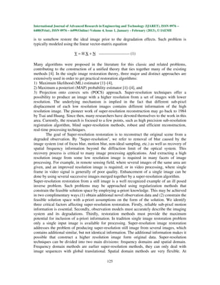 International Journal of Advanced Research in Engineering and Technology (IJARET), ISSN 0976 –
6480(Print), ISSN 0976 – 6499(Online) Volume 4, Issue 1, January - February (2013), © IAEME

is to somehow restore the ideal image prior to the degradation effects. Such problem is
typically modeled using the linear vector-matrix equation

                          Y = H X + N ----------------------- (1)

Many algorithms were proposed in the literature for this classic and related problems,
contributing to the construction of a unified theory that ties together many of the existing
methods [4]. In the single image restoration theory, three major and distinct approaches are
extensively used in order to get practical restoration algorithms:
1) Maximum likelihood (ML) estimator [1]–[4],
2) Maximum a posteriori (MAP) probability estimator [1]–[4], and
3) Projection onto convex sets (POCS) approach. Super-resolution techniques offer a
possibility to produce an image with a higher resolution from a set of images with lower
resolution. The underlying mechanism is implied in the fact that different sub-pixel
displacement of each low resolution images contains different information of the high
resolution image. The pioneer work of super-resolution reconstruction may go back to 1984
by Tsai and Huang. Since then, many researchers have devoted themselves to the work in this
area. Currently, the research is focused to a few points, such as high precision sub-resolution
registration algorithm, blind super-resolution methods, robust and efficient reconstruction,
real-time processing techniques.
        The goal of Super-resolution restoration is to reconstruct the original scene from a
degraded observation. By "Super-resolution", we refer to removal of blur caused by the
image system (out of focus blur, motion blur, non-ideal sampling, etc.) as well as recovery of
spatial frequency information beyond the diffraction limit of the optical system. This
recovery process is critical to many image processing applications. And extracting a high
resolution image from some low resolution image is required in many facets of image
processing. For example, in remote sensing field, where several images of the same area are
given, and an improved resolution image is required; or in video processing, where single
frame in video signal is generally of poor quality. Enhancement of a single image can be
done by using several successive images merged together by a super-resolution algorithm.
Super-resolution restoration from a still image is a well recognized example of an ill posed
inverse problem. Such problems may be approached using regularization methods that
constrain the feasible solution space by employing a-priori knowledge. This may be achieved
in two complimentary ways.(1) obtain additional novel observation data and (2) constrain the
feasible solution space with a-priori assumptions on the form of the solution. We identify
three critical factors affecting super-resolution restoration. Firstly, reliable sub-pixel motion
information is essential. Secondly, observation models must accurately describe the imaging
system and its degradations. Thirdly, restoration methods must provide the maximum
potential for inclusion of a-priori information. In tradition single image restoration problem
only a single input image is available for processing. Super-resolution image restoration
addresses the problem of producing super-resolution still image from several images, which
contains additional similar, but not identical information. The additional information makes it
possible that construct a higher resolution image form original data. Super-resolution
techniques can be divided into two main divisions: frequency domains and spatial domain.
Frequency domain methods are earlier super-resolution methods, they can only deal with
image sequences with global translational. Spatial domain methods are very flexible. At

                                               125
 