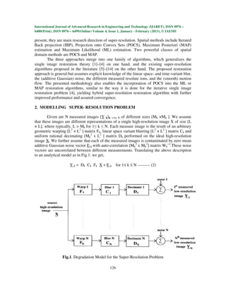 International Journal of Advanced Research in Engineering and Technology (IJARET), ISSN 0976 –
6480(Print), ISSN 0976 – 6499(Online) Volume 4, Issue 1, January - February (2013), © IAEME

present, they are main research direction of super-resolution. Spatial methods include Iterated
Back projection (IBP), Projection onto Convex Sets (POCS), Maximum Posteriori (MAP)
estimation and Maximum Likelihood (ML) estimation. Two powerful classes of spatial
domain methods are POCS and MAP.
        The three approaches merge into one family of algorithms, which generalizes the
single image restoration theory [1]–[4] on one hand, and the existing super-resolution
algorithms proposed in the literature [5]–[14] on the other hand. The proposed restoration
approach is general but assumes explicit knowledge of the linear space- and time-variant blur,
the (additive Gaussian) noise, the different measured resolute ions, and the (smooth) motion
flow. The presented methodology also enables the incorporation of POCS into the ML or
MAP restoration algorithms, similar to the way it is done for the iterative single image
restoration problem [4], yielding hybrid super-resolution restoration algorithm with further
improved performance and assured convergence.

2. MODELLING SUPER- RESOLUTION PROBLEM

        Given are N measured images [Y k]k =1to N of different sizes [Mk ×Mk ]. We assume
that these images are different representations of a single high-resolution image X of size [L
× L], where typically, L > Mk for 1≤ k ≤ N. Each measure image is the result of an arbitrary
geometric warping [L2 × L2 ] matrix Fk, linear space variant blurring [L2 × L2 ] matrix Ck and
uniform rational decimating [Mk2 x L2 ] matrix Dk performed on the ideal high-resolution
image X. We further assume that each of the measured images is contaminated by zero mean
additive Gaussian noise vector E k with auto-correlation [Mk2 x Mk2] matrix Wk−1.These noise
vectors are uncorrelated between different measurements. Translating the above description
to an analytical model as in Fig.1. we get,

                      Y k = Dk Ck Fk X + E k for 1≤ k ≤ N --------- (2)




                 Fig.1. Degradation Model for the Super-Resolution Problem

                                               126
 