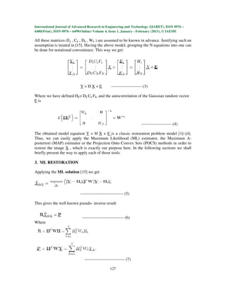 International Journal of Advanced Research in Engineering and Technology (IJARET), ISSN 0976 –
6480(Print), ISSN 0976 – 6499(Online) Volume 4, Issue 1, January - February (2013), © IAEME

All these matrices (Fk , Ck , Dk , Wk ) are assumed to be known in advance. Justifying such an
assumption is treated in [15]. Having the above model, grouping the N equations into one can
be done for notational convenience. This way we get:




                            Y=HX+E                ---------------------- (3)

Where we have defined Hk= Dk Ck Fk, and the autocorrelation of the Gaussian random vector
E is




                                                                       ---------------------- (4)

The obtained model equation Y = H X + E is a classic restoration problem model [1]–[4].
Thus, we can easily apply the Maximum Likelihood (ML) estimator, the Maximum A-
posteriori (MAP) estimator or the Projection Onto Convex Sets (POCS) methods in order to
restore the image X , which is exactly our purpose here. In the following sections we shall
briefly present the way to apply each of those tools.

3. ML RESTORATION

Applying the ML solution [15] we get




                            ------------------------------- (5)

This gives the well known pseudo- inverse result


                              ------------------------------ (6)
Where




                               ----------------------------- (7)

                                                 127
 