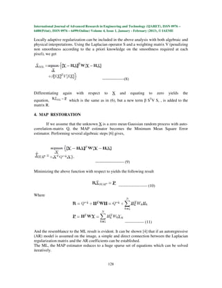 International Journal of Advanced Research in Engineering and Technology (IJARET), ISSN 0976 –
6480(Print), ISSN 0976 – 6499(Online) Volume 4, Issue 1, January - February (2013), © IAEME

Locally adaptive regularization can be included in the above analysis with both algebraic and
physical interpretations. Using the Laplacian operator S and a weighting matrix V (penalizing
non smoothness according to the a priori knowledge on the smoothness required at each
pixel), we get




                                            ----------------(8)


Differentiating   again    with   respect    to     X   and        equating   to     zero   yields   the
equation,             which is the same as in (6), but a new term β STV S, , is added to the
matrix R.

4. MAP RESTORATION

        If we assume that the unknown X is a zero mean Gaussian random process with auto-
correlation-matrix Q, the MAP estimator becomes the Minimum Mean Square Error
estimator. Performing several algebraic steps [6] gives,




                                       --------------------- (9)

Minimizing the above function with respect to yields the following result


                                                        --------------------- (10)

Where




                                                            -------------- (11)

And the resemblance to the ML result is evident. It can be shown [4] that if an autoregressive
(AR) model is assumed on the image, a simple and direct connection between the Laplacian
regularization matrix and the AR coefficients can be established.
The ML, the MAP estimator reduces to a huge sparse set of equations which can be solved
iteratively.


                                                  128
 