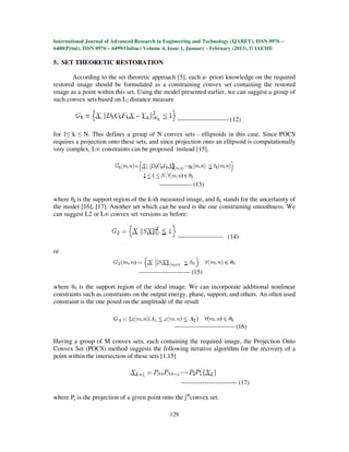 International Journal of Advanced Research in Engineering and Technology (IJARET), ISSN 0976 –
6480(Print), ISSN 0976 – 6499(Online) Volume 4, Issue 1, January - February (2013), © IAEME

5. SET THEORETIC RESTORATION

        According to the set theoretic approach [5], each a- priori knowledge on the required
restored image should be formulated as a constraining convex set containing the restored
image as a point within this set. Using the model presented earlier, we can suggest a group of
such convex sets based on L2 distance measure


                                                   ------------------------ (12)

for 1≤ k ≤ N. This defines a group of N convex sets - ellipsoids in this case. Since POCS
requires a projection onto these sets, and since projection onto an ellipsoid is computationally
very complex, L∞ constraints can be proposed instead [15].




                                           --------------- (13)

where θk is the support region of the k-th measured image, and δk stands for the uncertainty of
the model [16], [17]. Another set which can be used is the one constraining smoothness. We
can suggest L2 or L∞ convex set versions as before:


                                                   --------------------- (14)

or


                                  ------------------------ (15)

where θ0 is the support region of the ideal image. We can incorporate additional nonlinear
constraints such as constraints on the output energy, phase, support, and others. An often used
constraint is the one posed on the amplitude of the result


                                                  ---------------------------- (16)

Having a group of M convex sets, each containing the required image, the Projection Onto
Convex Set (POCS) method suggests the following iterative algorithm for the recovery of a
point within the intersection of these sets [1,15]



                                                      -------------------------- (17)

where Pj is the projection of a given point onto the jthconvex set.

                                                129
 