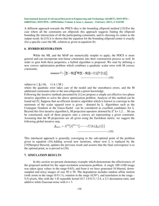 International Journal of Advanced Research in Engineering and Technology (IJARET), ISSN 0976 –
6480(Print), ISSN 0976 – 6499(Online) Volume 4, Issue 1, January - February (2013), © IAEME

A different approach towards the POCS idea is the bounding ellipsoid method [15].For the
case where all the constraints are ellipsoids this approach suggests finding the ellipsoid
bounding the intersection of all the participating constraints, and to choosing its center as the
output result. In [15] it is shown that the equation for the bounding ellipsoid center is exactly
(for a specific case) the ML solution as given in equation (8).

6. HYBRID RESTORATION

       While the ML and the MAP are numerically simpler to apply, the POCS is more
general and can incorporate non-linear constraints into their construction process as well. In
order to gain both these properties, a hybrid algorithm is proposed. We start by defining a
new convex optimization problem which combines a quadratic scalar error with M convex
constraints.

                                                  ---------------------------- (18)

subject to { X ε Hk 1≤ k ≤ M }
where the quadratic error takes care of the model and the smoothness errors, and the M
additional constraints refer to the non-ellipsoids a-priori knowledge.
Following the iterative methods presented by [1],we propose a simple yet effective two-phase
iterative algorithm to solve the above optimization problem. Analysis of this method can be
found in[15]. Suppose that an efficient iterative algorithm which is known to converge to the
minimum of the scalar squared error is given - denoted by It. Algorithms such as the
Conjugate Gradient or the Gauss-Siedel can be considered as excellent candidates for It.
Beyond this first iterative algorithm It, M projection operators denoted by Jtk k= 1,2. . . M can
be constructed; each of them projects onto a convex set representing a given constraint.
Assuming that the M projections are all given using the Euclidean metric, we suggest the
following global iterative step,


                                               ------------------------------- (19)

This interlaced approach is generally converging to the sub-optimal point of the problem
given in equation (18).Adding several new iterations, where now It is replaced by the
[19]Steepest Descent, updates the previous result and assures that the final convergence is to
the optimal point, as is proved in [18].

7. SIMULATION RESULTS

        In this section we present elementary example which demonstrate the effectiveness of
the proposed method for the super-resolution restoration problem. A single 100 ×100 image
was taken (gray values in the range 0-63), and from it we have generated 16 blurred, down-
sampled and noisy images of size 50 × 50. The degradation includes random affine motion
(with zoom in the range (0.9.1.1), rotation in the range (0,50°), and translation in the range -
5,5) pixels, blur with the 1-D separable kernel (0.7 1.0 0.7) / 2.4, a 2:1 decimation ratio, and
additive white Gaussian noise with σ = 3.

                                               130
 