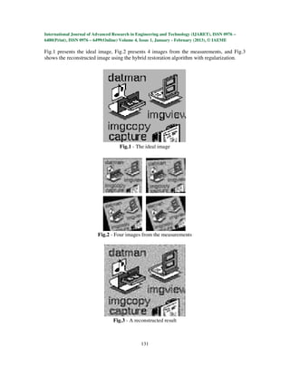 International Journal of Advanced Research in Engineering and Technology (IJARET), ISSN 0976 –
6480(Print), ISSN 0976 – 6499(Online) Volume 4, Issue 1, January - February (2013), © IAEME

Fig.1 presents the ideal image, Fig.2 presents 4 images from the measurements, and Fig.3
shows the reconstructed image using the hybrid restoration algorithm with regularization.




                                    Fig.1 - The ideal image




                          Fig.2 - Four images from the measurements




                                 Fig.3 - A reconstructed result



                                               131
 