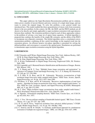 International Journal of Advanced Research in Engineering and Technology (IJARET), ISSN 0976 –
6480(Print), ISSN 0976 – 6499(Online) Volume 4, Issue 1, January - February (2013), © IAEME

8. CONCLUSION

        This paper addresses the Super-Resolution Reconstruction problem and its solution,
where given a number of moved, blurred, and noisy versions of a single ideal image, and one
wants to restore the original image. To solve this problem, a new general model was
introduced here. This model enabled the direct generalization of classic tools from restoration
theory to the new problem. In this context, the ML, the MAP, and the POCS methods are all
shown to be directly and simply applicable to super-resolution restoration with equivalencies
between these methods. The restoration problem at hand in each of these approaches reduces
to the problem of solving a very large set of sparse linear equations. A hybrid algorithm is
proposed that combines the benefits of the simple ML estimator, and the ability of the POCS
to incorporate non ellipsoids constraints. This hybrid algorithm solves a constrained convex
minimization problem, combining all the a priori knowledge on the required result into the
restoration process. An efficient iterative two-phase algorithm is presented for solving the
defined problem, and convergence is assured to the optimal point. Simulations are performed
to demonstrate super-resolution restoration using the hybrid algorithm.

9. REFERENCES

[1].R.C.Gonzalez and P.Wintz, Digital Image Processing. New York: Addison-Wesley, 1987.
    [2] W. K. Pratt, Digital Image Processing. New York: Wiley, 1991.
[2]. W. K. Pratt, Digital Image Processing. New York: Wiley, 1991.
[3]. A. K.Jain, Fundamentals in Digital Image Processing. Englewood Cliffs, NJ: Prentice-
    Hall, 1989.
[4]. R.L.Lagendijk and J. Biemond Iterative Identification and Restoration of Images. Boston,
    MA: Kluwer, 1991.
[5]. T. S. Huang and R. Y. Tsay, “Multiple frame image restoration and registration,” in
    Advances in Computer Vision and Image Processing, vol. 1, T. S. Huang, Ed. Greenwich,
    CT: JAI, pp. 317–339,1984.
[6]. S. P. Kim, N. K. Bose, and H. M Valenzuela, “Recursive reconstruction of high
    resolution image from noisy under sampled multi-frames,” IEEE Trans. Acoust., Speech,
    Signal Processing, vol. 38, pp. 1013–1027, June,1990.
[7]. N.K.Bose, S. P. Kim, and H. M Valenzuela, “Recursive implementation of total least
    squares algorithm for image reconstruction from noisy, under sampled multi-frames,” in
    Proc. IEEE Int. Conf. Acoustics, Speech, and Signal Processing (ICASSP), Minneapolis
    MN, vol. V, pp. 269–272,1993.
[8]. H. C. Kim, “High resolution image reconstruction from under sampled multi-frames,”
    Ph.D. dissertation, Pennsylvania State Univ., Univ. Park,PA, 1994.
[9]. A. Papoulis, “Generalized sampling theorem,” IEEE Trans. Circuits Syst., vol. CAS-24,
    pp. 652–654, Nov. 1977.

[10]. L. J. Yen, “On non uniform sampling of bandwidth limited signals,” IRE Trans. Circuits
   Theory, vol. 3, pp. 251–257, Apr. 1956.
[11]. H. Ur and D. Gross, “Improved resolution from sub-pixel shifted pictures,” CVGIP:
   Graph. Models Image Process., vol. 54, pp. 181–186,Mar. 1992.
[12]. C. Srinivas and M. D. Srinath, “A stochastic model-based approach for simultaneous
   restoration of multiple mis-registered images,” SPIE, vol.1360, pp. 1416-1427, 1990.
                                               132
 
