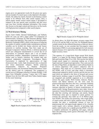 IJRET: International Journal of Research in Engineering and Technology eISSN: 2319-1163 | pISSN: 2321-7308
__________________________________________________________________________________________
Volume: 03 Special Issue: 03 | May-2014 | NCRIET-2014, Available @ http://www.ijret.org 296
engine gives out appropriate results for the given user query
and an example of a search query is also depicted in the paper.
Finally, the author has mainly focused on developing a search
engine to be different from other search engines. Here, a
search engine named vertical search engine is developed to
respond to the user queries more accurately and also saves
user time from viewing redundant information. This system
also focuses on the page content and then gives out the results
with high precision compared to other search engines.
2.2 Web Structure Mining
Nacim Fateh Chikhi, Bernard Rothenburger, and Nathelie
Gilles [6] came up with a paper called "A Comparison of
Dimensionality Technique for Web Structure Mining" which
uses a supervised approach. They made use of Dimensionality
Reduction Technique (DRT), which is the process of reducing
the number of random variables under consideration and these
variables can be divided into feature selection and feature
extraction in machine learning. They have made use of
Principal Component Analysis (PCA), a statistical procedure
which uses orthogonal transformation to convert the set of
observations of correlated objects into a set of linearly
uncorrelated variables. Independent Component Analysis is
further used to linearly transform the original data into
statistical independent components. Non-negative Matrix
Factorization is employed for approximation of high
dimensional data. Lastly, high dimensional data is projected
onto lower dimensional subspace, thereby achieving
dimensionality reduction by Random Projection
method.Accuracy and Normalized Mutual Information Value
are the metrics used for comparison. The comparison is
carried out on 4,200 pages collection of antique WebKb, 5,360
pages from Wikipedia covering 7 topics and 3,270 pages
obtained from the first 200 result from Yahoo Search engine
for the word 'Amstrong'.
Fig-2: Results of paper [6] for WebKb dataset
Fig-3: Results of paper [6] for Wikipedia dataset
As shown above, for Web Kb dataset, accuracy ranges from
0.32 to 0.36 and the NMI is very low. For Wikipedia dataset,
variable results for the different dimensions of data are shown.
From the results, we can conclude that Non-negative matrix
factorization (NMF) is a promising approach for web structure
analysis because of its superiority over other methods as it has
higher accuracy values.
"The anatomy of a Large-Scale Hyper textual Web Search
Engine" is a paper by the famous Google founders Sergey
Brin and Lawrence Page [7] in 1998. This was the first idea of
Google search engine as a prototype making use of both
Supervised and Unsupervised approaches. They came up with
the idea of Page Rank, an algorithm to rank websites based on
its citation importance with people‟s subjective idea of
importance. They made use of a repository which contained
full HTML code of every web page which is document-
indexed and ordered by docID. Lexicon and Hit lists are also
used which are indexed in the form of forward and reverse
index barrels, holding a range of word IDs. These techniques
are integrated and carefully organized so as to efficiently
retrieve the query results. Web Crawler, Indexers, Parsers,
Sorters and Barrel Indexers are the tools used for
preprocessing large data.Since this was a prototype modeling
idea, the performance metrics used here are real-time
measures specified as Quality of Search result(relevance of
search result), Storage Requirements(to store index, lexicon,
repository), System Performance(time taken for preprocessing
the data like crawling and indexing), and mainly, Search
Performance (time span to respond to search queries). To
evaluate this prototype, they made use of 26 Million pages
from WWW. The results were promising, with a high quality
of search results and with a quick response time of within 2
seconds, but takes a considerable amount of time for
preprocessing the web pages.Google appears to be a feasible
search engine with a primary objective of providing high
quality search results over a rapidly growing WWW. It is also
a complete architecture for gathering web pages, indexing
them and performing search queries efficiently with a quick
response time.
 