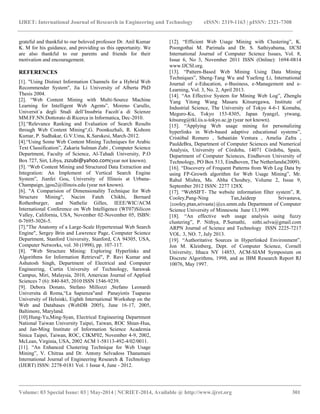 IJRET: International Journal of Research in Engineering and Technology eISSN: 2319-1163 | pISSN: 2321-7308
__________________________________________________________________________________________
Volume: 03 Special Issue: 03 | May-2014 | NCRIET-2014, Available @ http://www.ijret.org 301
grateful and thankful to our beloved professor Dr. Anil Kumar
K. M for his guidance, and providing us this opportunity. We
are also thankful to our parents and friends for their
motivation and encouragement.
REFERENCES
[1]. "Using Distinct Information Channels for a Hybrid Web
Recommender System", Jia Li University of Alberta PhD
Thesis 2004.
[2]. “Web Content Mining with Multi-Source Machine
Learning for Intelligent Web Agents”, Moreno Carullo,
Universit`a degli Studi dell‟Insubria Facolt`a di Scienze
MM.FF.NN.Dottorato di Ricerca in Informatica, Dec-2010.
[3].“Relevance Ranking and Evaluation of Search Results
through Web Content Mining“,G. Poonkuzhali, R. Kishore
Kumar, P. Sudhakar, G.V.Uma, K.Sarukesi, March-2012.
[4].“Using Some Web Content Mining Techniques for Arabic
Text Classification”, Zakaria Sulman Zubi , Computer Science
Department, Faculty of Science, Al-Tahadi University, P.O
Box 727, Sirt, Libya, zszubi@yahoo.com(year not known).
[5]. “Web Content Mining and Structured Data Extraction and
Integration: An Implement of Vertical Search Engine
System”, Jianfei Gou, University of Illinois at Urbana-
Champaign, jgou2@illinois.edu (year not known).
[6]. "A Comparision of Dimensionality Technique for Web
Structure Mining", Nacim Fateh Chikhi, Bernard
Rothenburger, and Nathelie Gilles, IEEE/WIC/ACM
International Conference on Web Intelligence (WI'07)Silicon
Valley, California, USA, November 02-November 05, ISBN:
0-7695-3026-5.
[7]."The Anatomy of a Large-Scale Hypertextual Web Search
Engine", Sergey Brin and Lawrence Page, Computer Science
Department, Stanford University, Stanford, CA 94305, USA,
Computer Networks, vol. 30 (1998), pp. 107-117.
[8]. "Web Structure Mining: Exploring Hyperlinks and
Algorithms for Information Retrieval", P. Ravi Kumar and
Ashutosh Singh, Department of Electrical and Computer
Engineering, Curtin University of Technology, Sarawak
Campus, Miri, Malaysia, 2010, American Journal of Applied
Sciences 7 (6): 840-845, 2010 ISSN 1546-9239.
[9]. Debora Donato, Stefano Millozzi ,Stefano Leonardi
Universita di Roma,“La Sapienza"and Panayiotis Tsaparas
University of Helsinki, Eighth International Workshop on the
Web and Databases (WebDB 2005), June 16-17, 2005,
Baltimore, Maryland.
[10].Hung-Yu,Ming-Syan, Electrical Engineering Department
National Taiwan University Taipei, Taiwan, ROC Shian-Hua,
and Jan-Ming Institute of Information Science Academia
Sinica Taipei, Taiwan, ROC, CIKM'02, November 4-9, 2002,
McLean, Virginia, USA, 2002 ACM 1-58113-492-4/02/0011.
[11]. “An Enhanced Clustering Technique for Web Usage
Mining”, V. Chitraa and Dr. Antony Selvadoss Thanamani
International Journal of Engineering Research & Technology
(IJERT) ISSN: 2278-0181 Vol. 1 Issue 4, June - 2012.
[12]. “Efficient Web Usage Mining with Clustering”, K.
Poongothai M. Parimala and Dr. S. Sathiyabama, IJCSI
International Journal of Computer Science Issues, Vol. 8,
Issue 6, No 3, November 2011 ISSN (Online): 1694-0814
www.IJCSI.org.
[13]. “Pattern-Based Web Mining Using Data Mining
Techniques”, Sheng-Tang Wu and Yuefeng Li, International
Journal of e-Education, e-Business, e-Management and e-
Learning, Vol. 3, No. 2, April 2013.
[14]. “An Effective System for Mining Web Log”, Zhenglu
Yang Yitong Wang Masaru Kitsuregawa, Institute of
Industrial Science, The University of Tokyo 4-6-1 Komaba,
Meguro-Ku, Tokyo 153-8305, Japan fyangzl, ytwang,
kitsureg@tkl.iis.u-tokyo.ac.jp (year not known).
[15]. “Applying Web usage mining for personalizing
hyperlinks in Web-based adaptive educational systems”,
Cristóbal Romero , Sebastián Ventura , Amelia Zafra ,
PauldeBra, Department of Computer Sciences and Numerical
Analysis, University of Córdoba, 14071 Córdoba, Spain,
Department of Computer Sciences, Eindhoven University of
Technology, PO Box 513, Eindhoven, The Netherlands(2009).
[16]. “Discovery of Frequent Patterns from Web Log Data by
using FP-Growth algorithm for Web Usage Mining”, Mr.
Rahul Mishra, Ms. Abha Choubey, Volume 2, Issue 9,
September 2012 ISSN: 2277 128X.
[17]. “WebSIFT- The website information filter system”, R.
Cooley,Pang-Ning Tan,Jaideep Srivastava,
{cooley,ptan,srivasta}@cs.umm.edu Department of Computer
Science University of Minnesota June 13,1999.
[18]. “An effective web usage analysis using fuzzy
clustering”, P. Nithya, P.Sumathi, nithi.selva@gmail.com
ARPN Journal of Science and Technology ISSN 2225-7217
VOL. 3, NO. 7, July 2013.
[19]. “Authoritative Sources in Hyperlinked Environment”,
Jon M. Kleinberg, Dept. of Computer Science, Cornell
University, Ithaca NY 14853, ACM-SIAM Symposium on
Discrete Algorithms, 1998, and as IBM Research Report RJ
10076, May 1997.
 