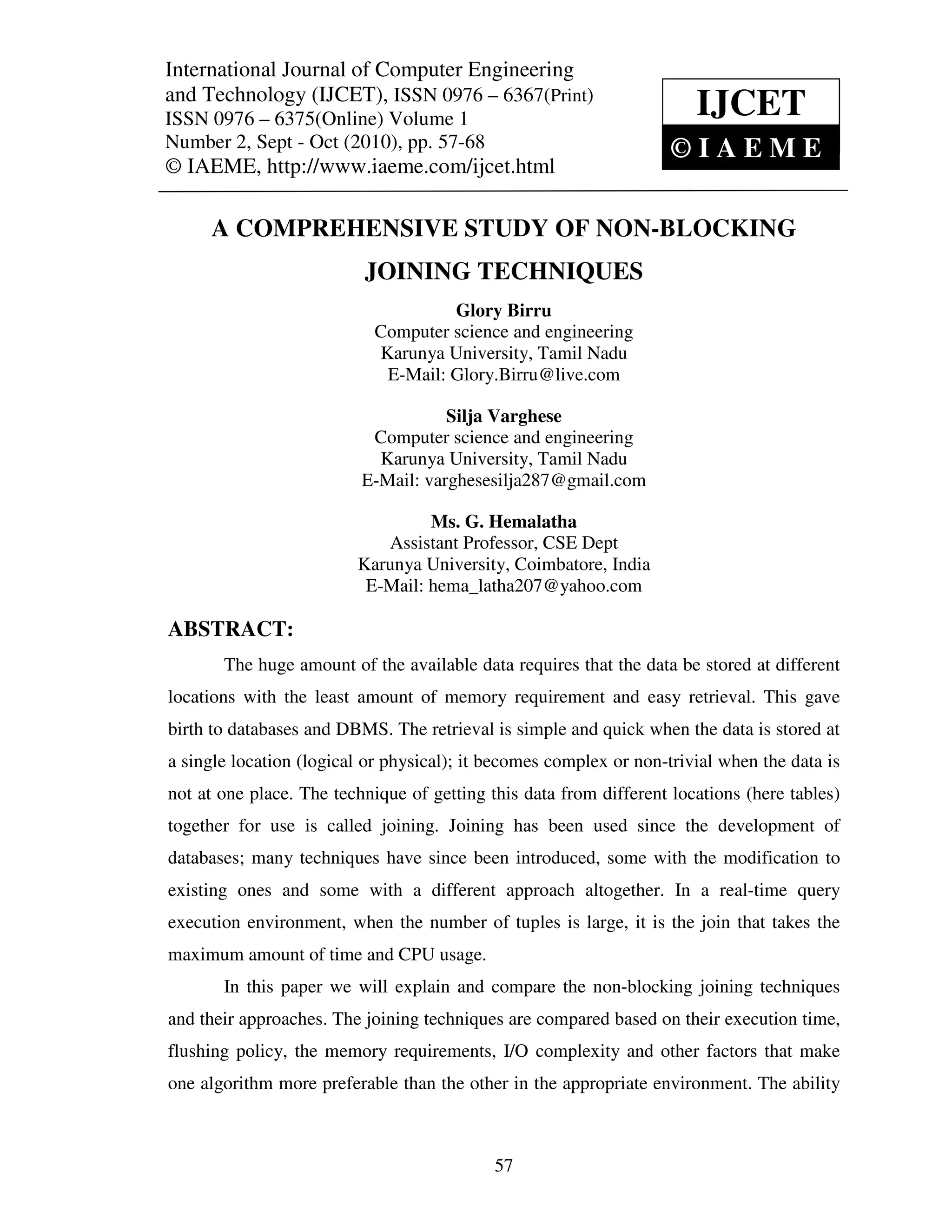 International Journal of Computer and Technology (IJCET), ISSN 0976 – 6367(Print),
International Journal of Computer Engineering Engineering
ISSN 0976 – 6375(Online) Volume 1, Number 2, Sept – Oct (2010), © IAEME
and Technology (IJCET), ISSN 0976 – 6367(Print)
ISSN 0976 – 6375(Online) Volume 1                                      IJCET
Number 2, Sept - Oct (2010), pp. 57-68                              ©IAEME
© IAEME, http://www.iaeme.com/ijcet.html

      A COMPREHENSIVE STUDY OF NON-BLOCKING
                          JOINING TECHNIQUES
                                    Glory Birru
                           Computer science and engineering
                           Karunya University, Tamil Nadu
                            E-Mail: Glory.Birru@live.com

                                     Silja Varghese
                           Computer science and engineering
                            Karunya University, Tamil Nadu
                          E-Mail: varghesesilja287@gmail.com

                                  Ms. G. Hemalatha
                            Assistant Professor, CSE Dept
                         Karunya University, Coimbatore, India
                          E-Mail: hema_latha207@yahoo.com

ABSTRACT:
       The huge amount of the available data requires that the data be stored at different
locations with the least amount of memory requirement and easy retrieval. This gave
birth to databases and DBMS. The retrieval is simple and quick when the data is stored at
a single location (logical or physical); it becomes complex or non-trivial when the data is
not at one place. The technique of getting this data from different locations (here tables)
together for use is called joining. Joining has been used since the development of
databases; many techniques have since been introduced, some with the modification to
existing ones and some with a different approach altogether. In a real-time query
execution environment, when the number of tuples is large, it is the join that takes the
maximum amount of time and CPU usage.
       In this paper we will explain and compare the non-blocking joining techniques
and their approaches. The joining techniques are compared based on their execution time,
flushing policy, the memory requirements, I/O complexity and other factors that make
one algorithm more preferable than the other in the appropriate environment. The ability



                                            57
 