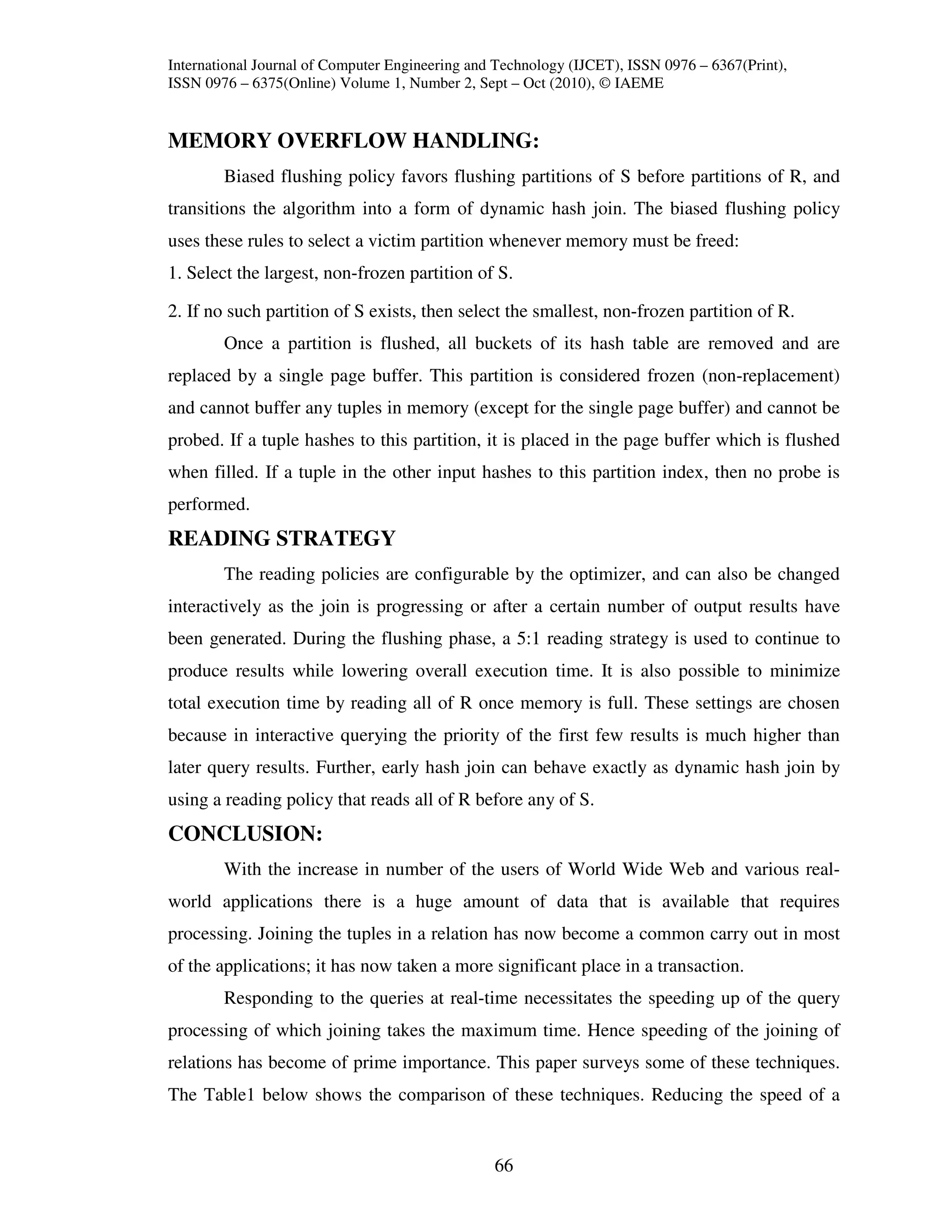 International Journal of Computer Engineering and Technology (IJCET), ISSN 0976 – 6367(Print),
ISSN 0976 – 6375(Online) Volume 1, Number 2, Sept – Oct (2010), © IAEME


MEMORY OVERFLOW HANDLING:
        Biased flushing policy favors flushing partitions of S before partitions of R, and
transitions the algorithm into a form of dynamic hash join. The biased flushing policy
uses these rules to select a victim partition whenever memory must be freed:
1. Select the largest, non-frozen partition of S.

2. If no such partition of S exists, then select the smallest, non-frozen partition of R.
        Once a partition is flushed, all buckets of its hash table are removed and are
replaced by a single page buffer. This partition is considered frozen (non-replacement)
and cannot buffer any tuples in memory (except for the single page buffer) and cannot be
probed. If a tuple hashes to this partition, it is placed in the page buffer which is flushed
when filled. If a tuple in the other input hashes to this partition index, then no probe is
performed.
READING STRATEGY
        The reading policies are configurable by the optimizer, and can also be changed
interactively as the join is progressing or after a certain number of output results have
been generated. During the flushing phase, a 5:1 reading strategy is used to continue to
produce results while lowering overall execution time. It is also possible to minimize
total execution time by reading all of R once memory is full. These settings are chosen
because in interactive querying the priority of the first few results is much higher than
later query results. Further, early hash join can behave exactly as dynamic hash join by
using a reading policy that reads all of R before any of S.
CONCLUSION:
        With the increase in number of the users of World Wide Web and various real-
world applications there is a huge amount of data that is available that requires
processing. Joining the tuples in a relation has now become a common carry out in most
of the applications; it has now taken a more significant place in a transaction.
        Responding to the queries at real-time necessitates the speeding up of the query
processing of which joining takes the maximum time. Hence speeding of the joining of
relations has become of prime importance. This paper surveys some of these techniques.
The Table1 below shows the comparison of these techniques. Reducing the speed of a


                                                 66
 