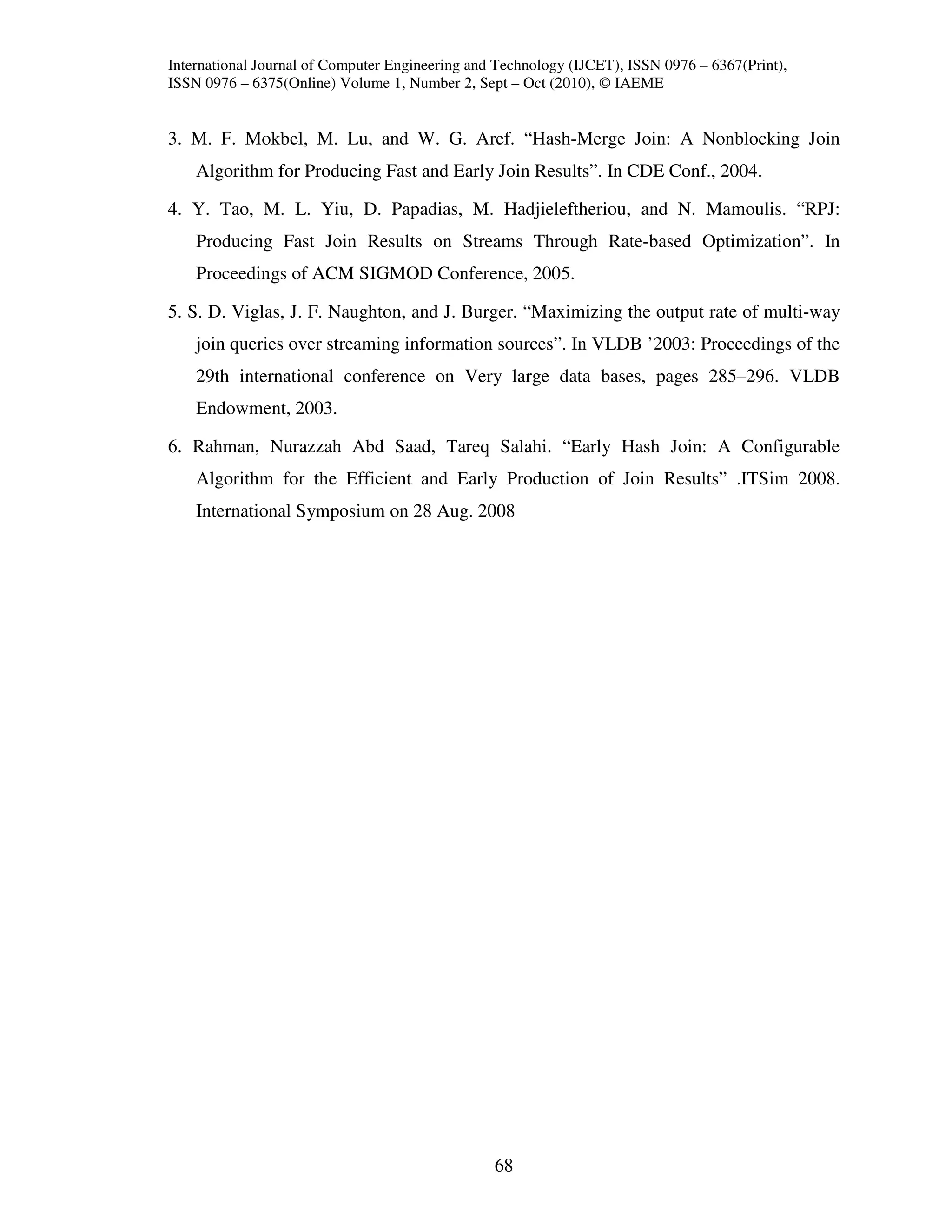International Journal of Computer Engineering and Technology (IJCET), ISSN 0976 – 6367(Print),
ISSN 0976 – 6375(Online) Volume 1, Number 2, Sept – Oct (2010), © IAEME


3. M. F. Mokbel, M. Lu, and W. G. Aref. “Hash-Merge Join: A Nonblocking Join
    Algorithm for Producing Fast and Early Join Results”. In CDE Conf., 2004.

4. Y. Tao, M. L. Yiu, D. Papadias, M. Hadjieleftheriou, and N. Mamoulis. “RPJ:
    Producing Fast Join Results on Streams Through Rate-based Optimization”. In
    Proceedings of ACM SIGMOD Conference, 2005.

5. S. D. Viglas, J. F. Naughton, and J. Burger. “Maximizing the output rate of multi-way
    join queries over streaming information sources”. In VLDB ’2003: Proceedings of the
    29th international conference on Very large data bases, pages 285–296. VLDB
    Endowment, 2003.

6. Rahman, Nurazzah Abd Saad, Tareq Salahi. “Early Hash Join: A Configurable
    Algorithm for the Efficient and Early Production of Join Results” .ITSim 2008.
    International Symposium on 28 Aug. 2008




                                                 68
 
