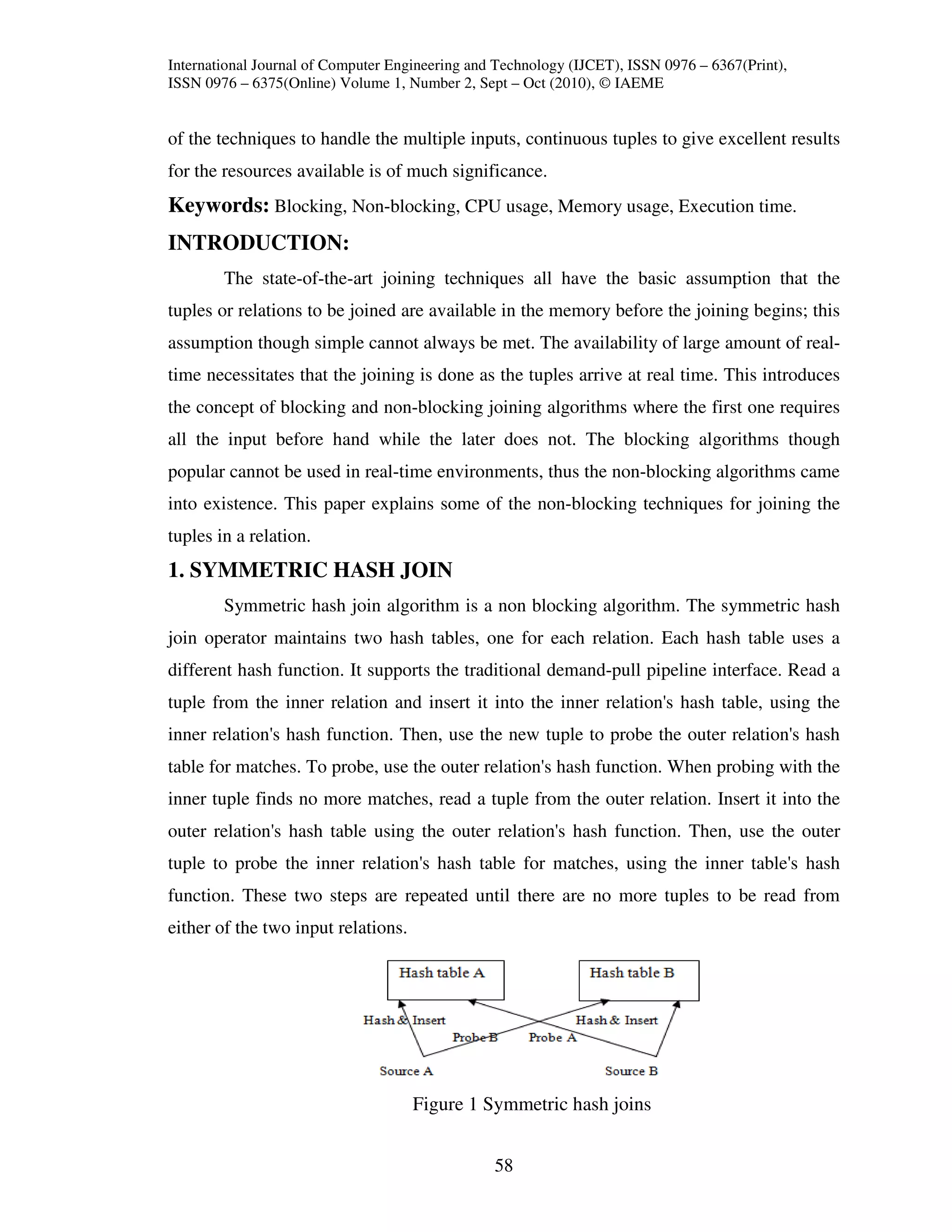 International Journal of Computer Engineering and Technology (IJCET), ISSN 0976 – 6367(Print),
ISSN 0976 – 6375(Online) Volume 1, Number 2, Sept – Oct (2010), © IAEME


of the techniques to handle the multiple inputs, continuous tuples to give excellent results
for the resources available is of much significance.
Keywords: Blocking, Non-blocking, CPU usage, Memory usage, Execution time.
INTRODUCTION:
        The state-of-the-art joining techniques all have the basic assumption that the
tuples or relations to be joined are available in the memory before the joining begins; this
assumption though simple cannot always be met. The availability of large amount of real-
time necessitates that the joining is done as the tuples arrive at real time. This introduces
the concept of blocking and non-blocking joining algorithms where the first one requires
all the input before hand while the later does not. The blocking algorithms though
popular cannot be used in real-time environments, thus the non-blocking algorithms came
into existence. This paper explains some of the non-blocking techniques for joining the
tuples in a relation.
1. SYMMETRIC HASH JOIN
        Symmetric hash join algorithm is a non blocking algorithm. The symmetric hash
join operator maintains two hash tables, one for each relation. Each hash table uses a
different hash function. It supports the traditional demand-pull pipeline interface. Read a
tuple from the inner relation and insert it into the inner relation's hash table, using the
inner relation's hash function. Then, use the new tuple to probe the outer relation's hash
table for matches. To probe, use the outer relation's hash function. When probing with the
inner tuple finds no more matches, read a tuple from the outer relation. Insert it into the
outer relation's hash table using the outer relation's hash function. Then, use the outer
tuple to probe the inner relation's hash table for matches, using the inner table's hash
function. These two steps are repeated until there are no more tuples to be read from
either of the two input relations.




                                     Figure 1 Symmetric hash joins


                                                 58
 