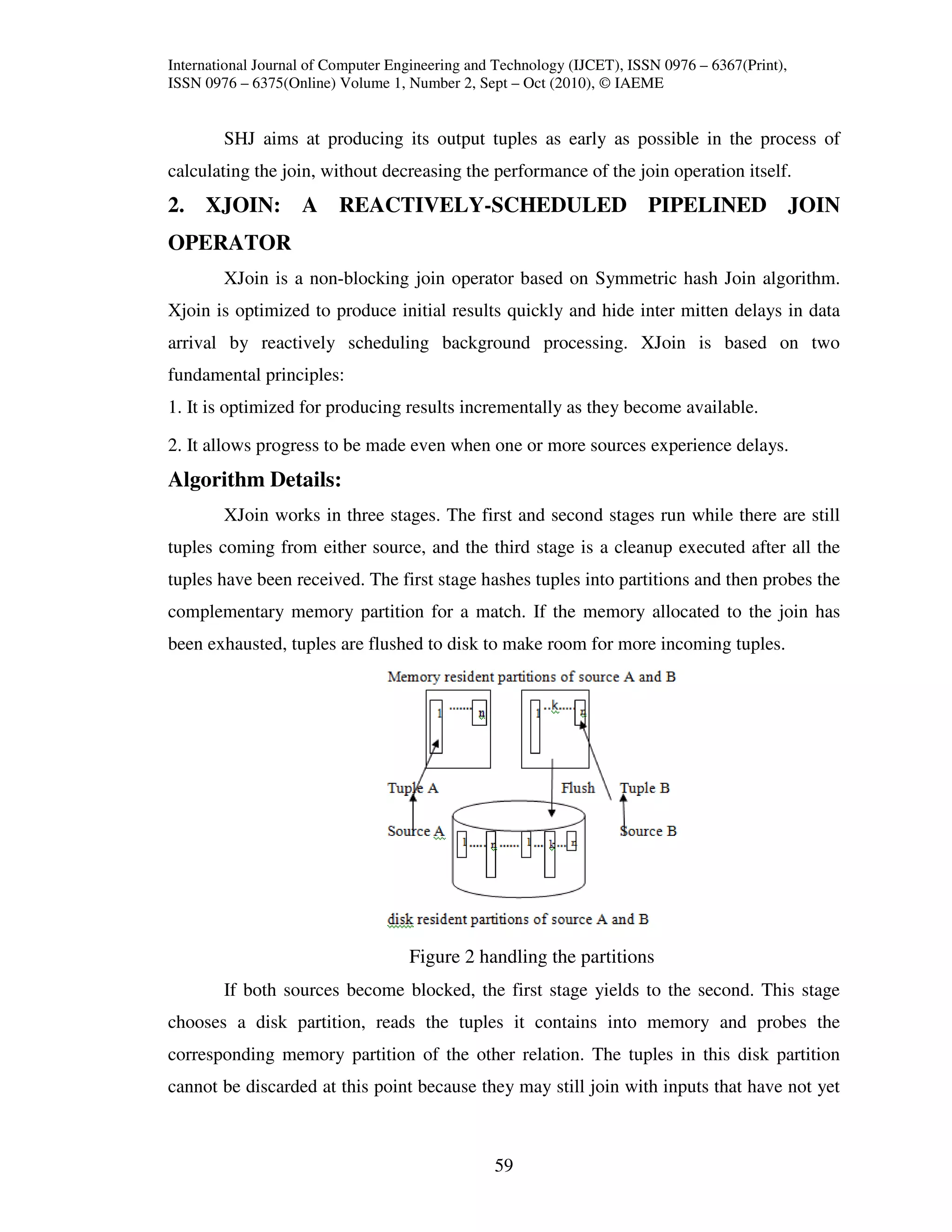 International Journal of Computer Engineering and Technology (IJCET), ISSN 0976 – 6367(Print),
ISSN 0976 – 6375(Online) Volume 1, Number 2, Sept – Oct (2010), © IAEME


        SHJ aims at producing its output tuples as early as possible in the process of
calculating the join, without decreasing the performance of the join operation itself.
2. XJOIN: A REACTIVELY-SCHEDULED PIPELINED JOIN
OPERATOR
        XJoin is a non-blocking join operator based on Symmetric hash Join algorithm.
Xjoin is optimized to produce initial results quickly and hide inter mitten delays in data
arrival by reactively scheduling background processing. XJoin is based on two
fundamental principles:
1. It is optimized for producing results incrementally as they become available.

2. It allows progress to be made even when one or more sources experience delays.
Algorithm Details:
        XJoin works in three stages. The first and second stages run while there are still
tuples coming from either source, and the third stage is a cleanup executed after all the
tuples have been received. The first stage hashes tuples into partitions and then probes the
complementary memory partition for a match. If the memory allocated to the join has
been exhausted, tuples are flushed to disk to make room for more incoming tuples.




                                    Figure 2 handling the partitions
        If both sources become blocked, the first stage yields to the second. This stage
chooses a disk partition, reads the tuples it contains into memory and probes the
corresponding memory partition of the other relation. The tuples in this disk partition
cannot be discarded at this point because they may still join with inputs that have not yet



                                                 59
 