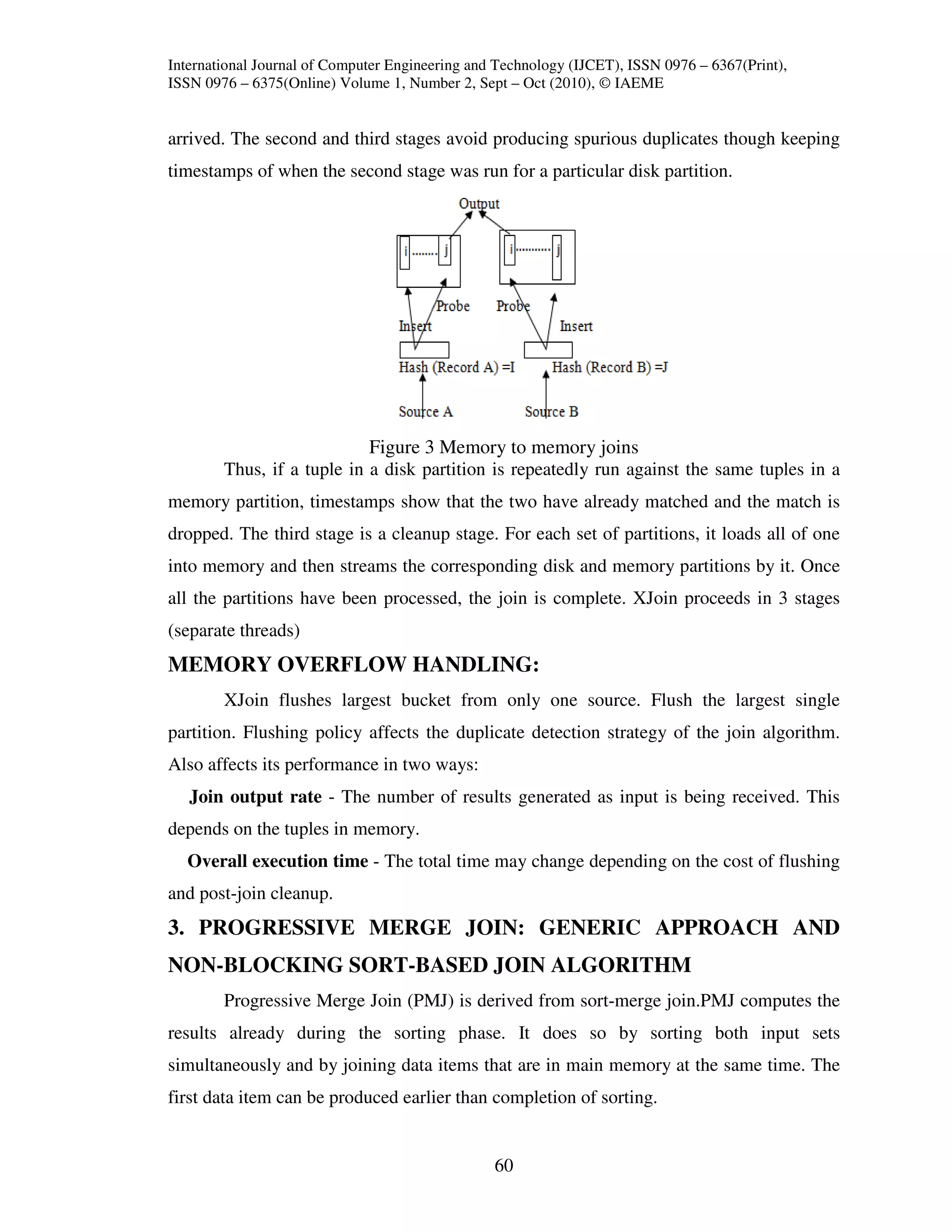 International Journal of Computer Engineering and Technology (IJCET), ISSN 0976 – 6367(Print),
ISSN 0976 – 6375(Online) Volume 1, Number 2, Sept – Oct (2010), © IAEME


arrived. The second and third stages avoid producing spurious duplicates though keeping
timestamps of when the second stage was run for a particular disk partition.




                            Figure 3 Memory to memory joins
        Thus, if a tuple in a disk partition is repeatedly run against the same tuples in a
memory partition, timestamps show that the two have already matched and the match is
dropped. The third stage is a cleanup stage. For each set of partitions, it loads all of one
into memory and then streams the corresponding disk and memory partitions by it. Once
all the partitions have been processed, the join is complete. XJoin proceeds in 3 stages
(separate threads)
MEMORY OVERFLOW HANDLING:
        XJoin flushes largest bucket from only one source. Flush the largest single
partition. Flushing policy affects the duplicate detection strategy of the join algorithm.
Also affects its performance in two ways:
   Join output rate - The number of results generated as input is being received. This
depends on the tuples in memory.
  Overall execution time - The total time may change depending on the cost of flushing
and post-join cleanup.
3. PROGRESSIVE MERGE JOIN: GENERIC APPROACH AND
NON-BLOCKING SORT-BASED JOIN ALGORITHM
        Progressive Merge Join (PMJ) is derived from sort-merge join.PMJ computes the
results already during the sorting phase. It does so by sorting both input sets
simultaneously and by joining data items that are in main memory at the same time. The
first data item can be produced earlier than completion of sorting.


                                                 60
 
