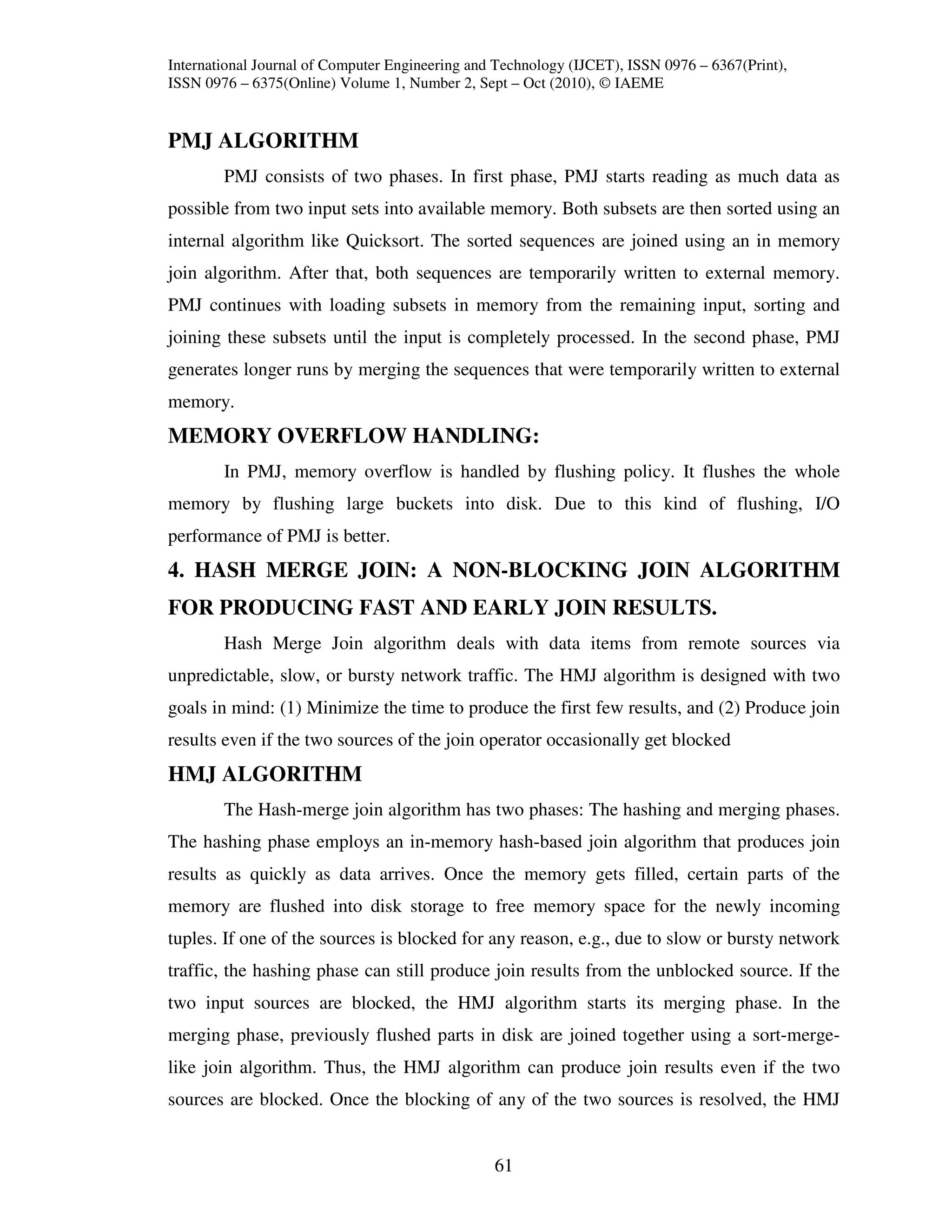 International Journal of Computer Engineering and Technology (IJCET), ISSN 0976 – 6367(Print),
ISSN 0976 – 6375(Online) Volume 1, Number 2, Sept – Oct (2010), © IAEME


PMJ ALGORITHM
        PMJ consists of two phases. In first phase, PMJ starts reading as much data as
possible from two input sets into available memory. Both subsets are then sorted using an
internal algorithm like Quicksort. The sorted sequences are joined using an in memory
join algorithm. After that, both sequences are temporarily written to external memory.
PMJ continues with loading subsets in memory from the remaining input, sorting and
joining these subsets until the input is completely processed. In the second phase, PMJ
generates longer runs by merging the sequences that were temporarily written to external
memory.
MEMORY OVERFLOW HANDLING:
        In PMJ, memory overflow is handled by flushing policy. It flushes the whole
memory by flushing large buckets into disk. Due to this kind of flushing, I/O
performance of PMJ is better.
4. HASH MERGE JOIN: A NON-BLOCKING JOIN ALGORITHM
FOR PRODUCING FAST AND EARLY JOIN RESULTS.
        Hash Merge Join algorithm deals with data items from remote sources via
unpredictable, slow, or bursty network traffic. The HMJ algorithm is designed with two
goals in mind: (1) Minimize the time to produce the first few results, and (2) Produce join
results even if the two sources of the join operator occasionally get blocked
HMJ ALGORITHM
        The Hash-merge join algorithm has two phases: The hashing and merging phases.
The hashing phase employs an in-memory hash-based join algorithm that produces join
results as quickly as data arrives. Once the memory gets filled, certain parts of the
memory are flushed into disk storage to free memory space for the newly incoming
tuples. If one of the sources is blocked for any reason, e.g., due to slow or bursty network
traffic, the hashing phase can still produce join results from the unblocked source. If the
two input sources are blocked, the HMJ algorithm starts its merging phase. In the
merging phase, previously flushed parts in disk are joined together using a sort-merge-
like join algorithm. Thus, the HMJ algorithm can produce join results even if the two
sources are blocked. Once the blocking of any of the two sources is resolved, the HMJ


                                                 61
 
