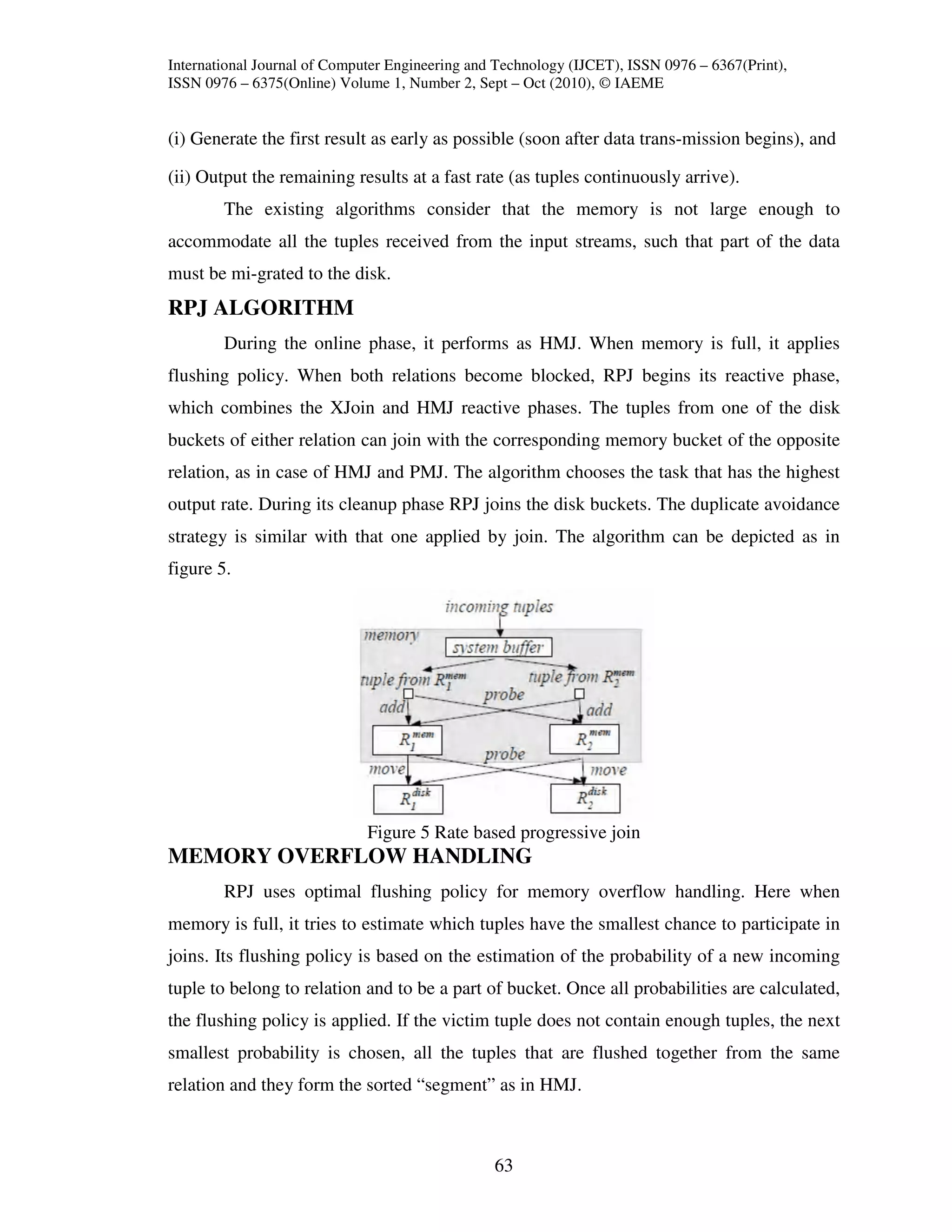 International Journal of Computer Engineering and Technology (IJCET), ISSN 0976 – 6367(Print),
ISSN 0976 – 6375(Online) Volume 1, Number 2, Sept – Oct (2010), © IAEME


(i) Generate the first result as early as possible (soon after data trans-mission begins), and

(ii) Output the remaining results at a fast rate (as tuples continuously arrive).
        The existing algorithms consider that the memory is not large enough to
accommodate all the tuples received from the input streams, such that part of the data
must be mi-grated to the disk.
RPJ ALGORITHM
        During the online phase, it performs as HMJ. When memory is full, it applies
flushing policy. When both relations become blocked, RPJ begins its reactive phase,
which combines the XJoin and HMJ reactive phases. The tuples from one of the disk
buckets of either relation can join with the corresponding memory bucket of the opposite
relation, as in case of HMJ and PMJ. The algorithm chooses the task that has the highest
output rate. During its cleanup phase RPJ joins the disk buckets. The duplicate avoidance
strategy is similar with that one applied by join. The algorithm can be depicted as in
figure 5.




                              Figure 5 Rate based progressive join
MEMORY OVERFLOW HANDLING
        RPJ uses optimal flushing policy for memory overflow handling. Here when
memory is full, it tries to estimate which tuples have the smallest chance to participate in
joins. Its flushing policy is based on the estimation of the probability of a new incoming
tuple to belong to relation and to be a part of bucket. Once all probabilities are calculated,
the flushing policy is applied. If the victim tuple does not contain enough tuples, the next
smallest probability is chosen, all the tuples that are flushed together from the same
relation and they form the sorted “segment” as in HMJ.



                                                 63
 