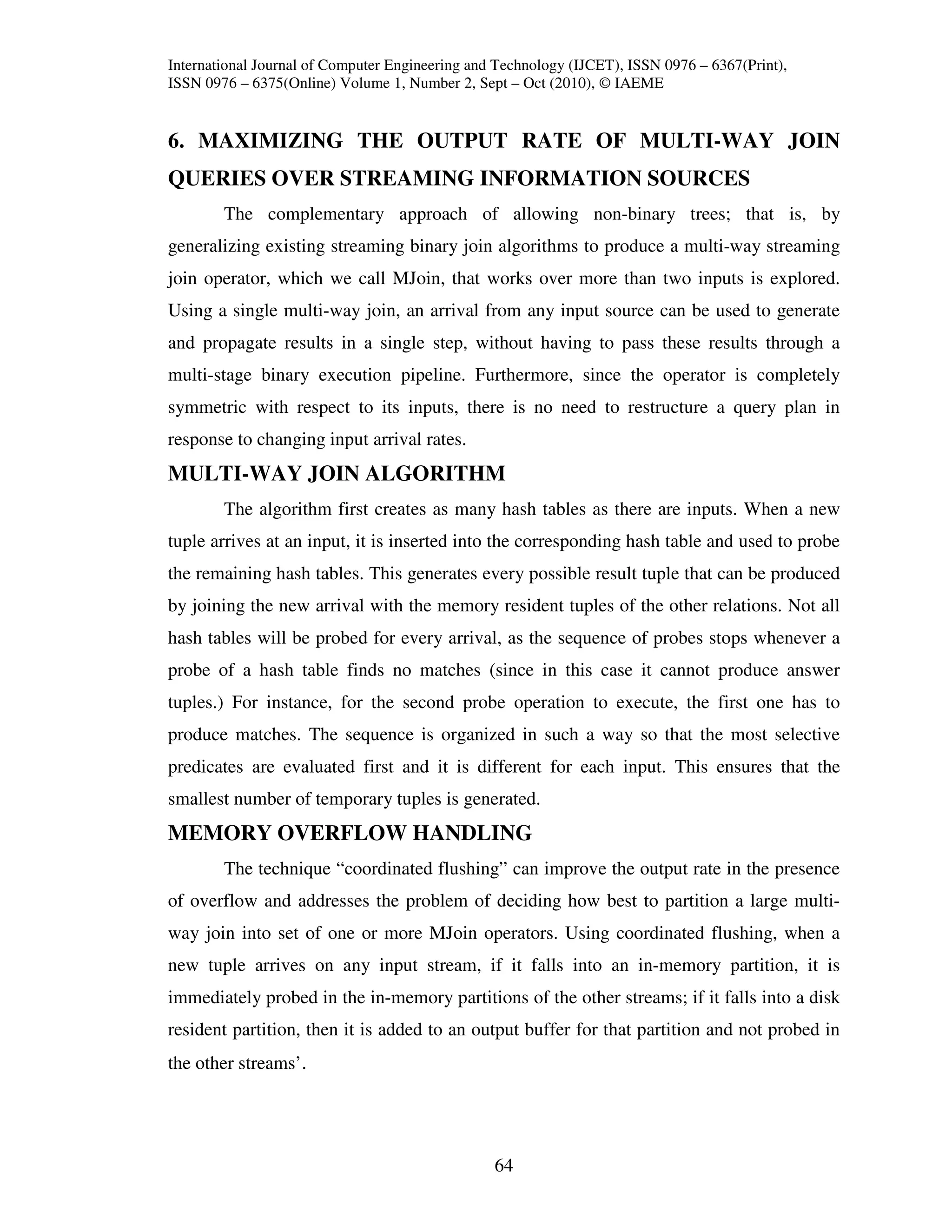 International Journal of Computer Engineering and Technology (IJCET), ISSN 0976 – 6367(Print),
ISSN 0976 – 6375(Online) Volume 1, Number 2, Sept – Oct (2010), © IAEME


6. MAXIMIZING THE OUTPUT RATE OF MULTI-WAY JOIN
QUERIES OVER STREAMING INFORMATION SOURCES
        The complementary approach of allowing non-binary trees; that is, by
generalizing existing streaming binary join algorithms to produce a multi-way streaming
join operator, which we call MJoin, that works over more than two inputs is explored.
Using a single multi-way join, an arrival from any input source can be used to generate
and propagate results in a single step, without having to pass these results through a
multi-stage binary execution pipeline. Furthermore, since the operator is completely
symmetric with respect to its inputs, there is no need to restructure a query plan in
response to changing input arrival rates.
MULTI-WAY JOIN ALGORITHM
        The algorithm first creates as many hash tables as there are inputs. When a new
tuple arrives at an input, it is inserted into the corresponding hash table and used to probe
the remaining hash tables. This generates every possible result tuple that can be produced
by joining the new arrival with the memory resident tuples of the other relations. Not all
hash tables will be probed for every arrival, as the sequence of probes stops whenever a
probe of a hash table finds no matches (since in this case it cannot produce answer
tuples.) For instance, for the second probe operation to execute, the first one has to
produce matches. The sequence is organized in such a way so that the most selective
predicates are evaluated first and it is different for each input. This ensures that the
smallest number of temporary tuples is generated.
MEMORY OVERFLOW HANDLING
        The technique “coordinated flushing” can improve the output rate in the presence
of overflow and addresses the problem of deciding how best to partition a large multi-
way join into set of one or more MJoin operators. Using coordinated flushing, when a
new tuple arrives on any input stream, if it falls into an in-memory partition, it is
immediately probed in the in-memory partitions of the other streams; if it falls into a disk
resident partition, then it is added to an output buffer for that partition and not probed in
the other streams’.




                                                 64
 